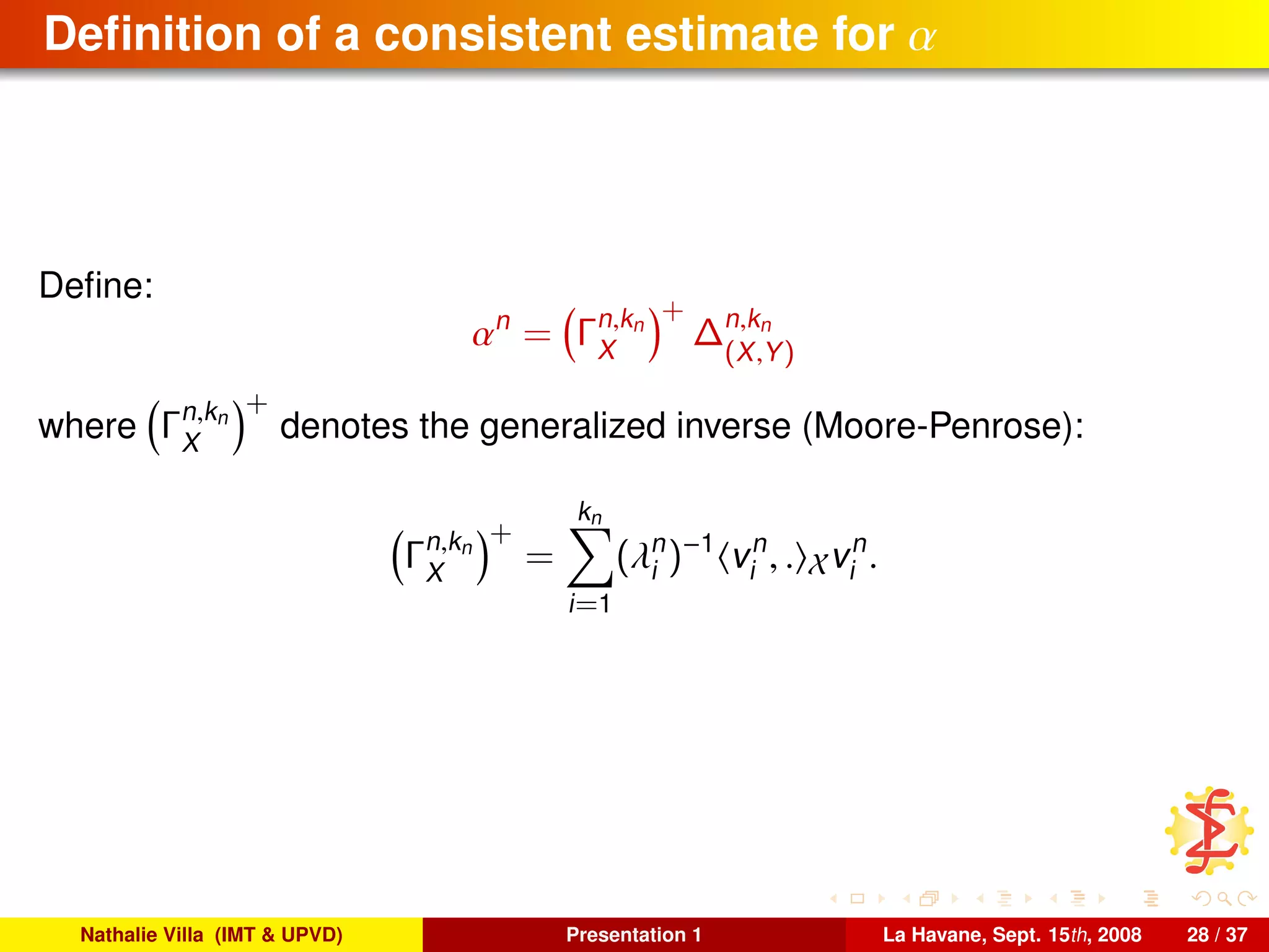 Deﬁnition of a consistent estimate for α
Deﬁne:
αn
= Γn,kn
X
+
∆n,kn
(X,Y)
where Γn,kn
X
+
denotes the generalized inverse (Moore-Penrose):
Γn,kn
X
+
=
kn
i=1
(λn
i )−1
vn
i , . Xvn
i .
Nathalie Villa (IMT & UPVD) Presentation 1 La Havane, Sept. 15th, 2008 28 / 37
 