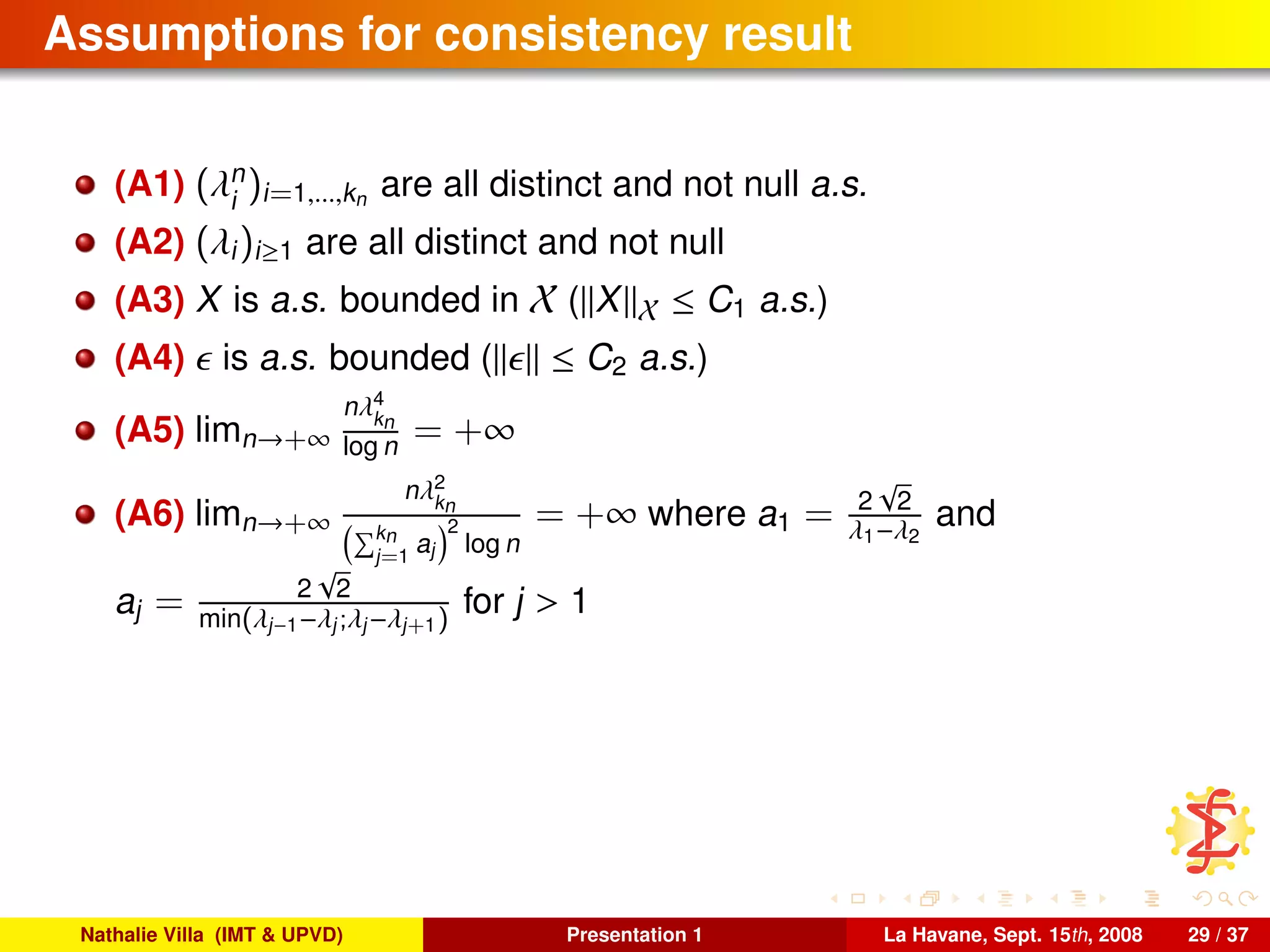Assumptions for consistency result
(A1) (λn
i
)i=1,...,kn are all distinct and not null a.s.
(A2) (λi)i≥1 are all distinct and not null
(A3) X is a.s. bounded in X ( X X ≤ C1 a.s.)
(A4) is a.s. bounded ( ≤ C2 a.s.)
(A5) limn→+∞
nλ4
kn
log n = +∞
(A6) limn→+∞
nλ2
kn
kn
j=1
aj
2
log n
= +∞ where a1 = 2
√
2
λ1−λ2
and
aj = 2
√
2
min(λj−1−λj;λj−λj+1)
for j > 1
Nathalie Villa (IMT & UPVD) Presentation 1 La Havane, Sept. 15th, 2008 29 / 37
 