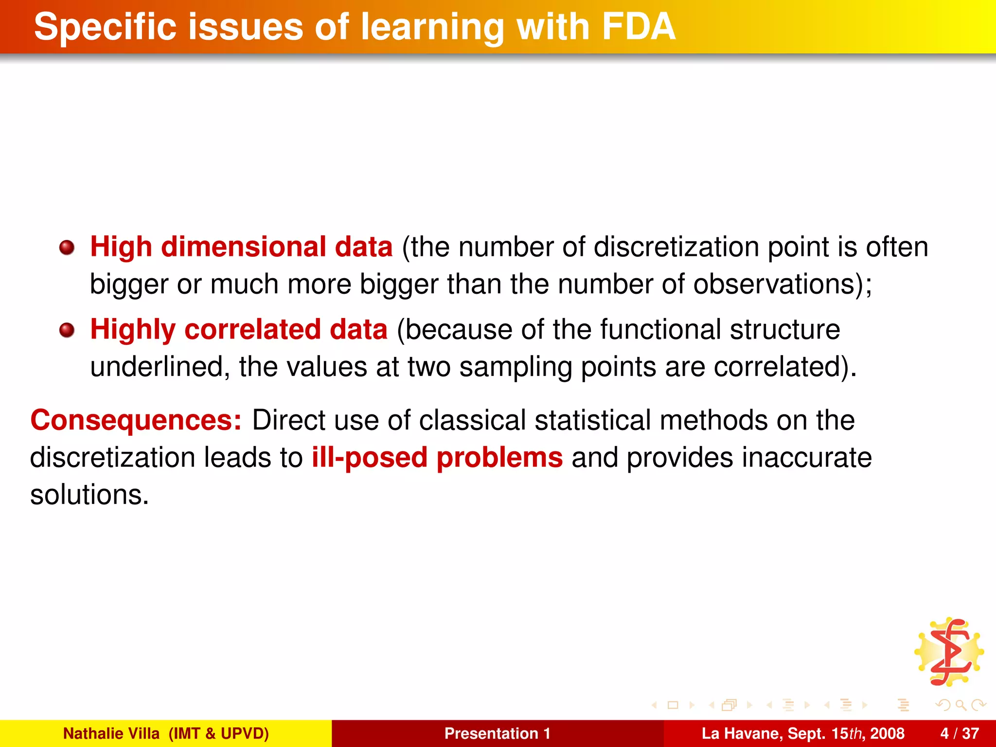 Speciﬁc issues of learning with FDA
High dimensional data (the number of discretization point is often
bigger or much more bigger than the number of observations);
Highly correlated data (because of the functional structure
underlined, the values at two sampling points are correlated).
Consequences: Direct use of classical statistical methods on the
discretization leads to ill-posed problems and provides inaccurate
solutions.
Nathalie Villa (IMT & UPVD) Presentation 1 La Havane, Sept. 15th, 2008 4 / 37
 