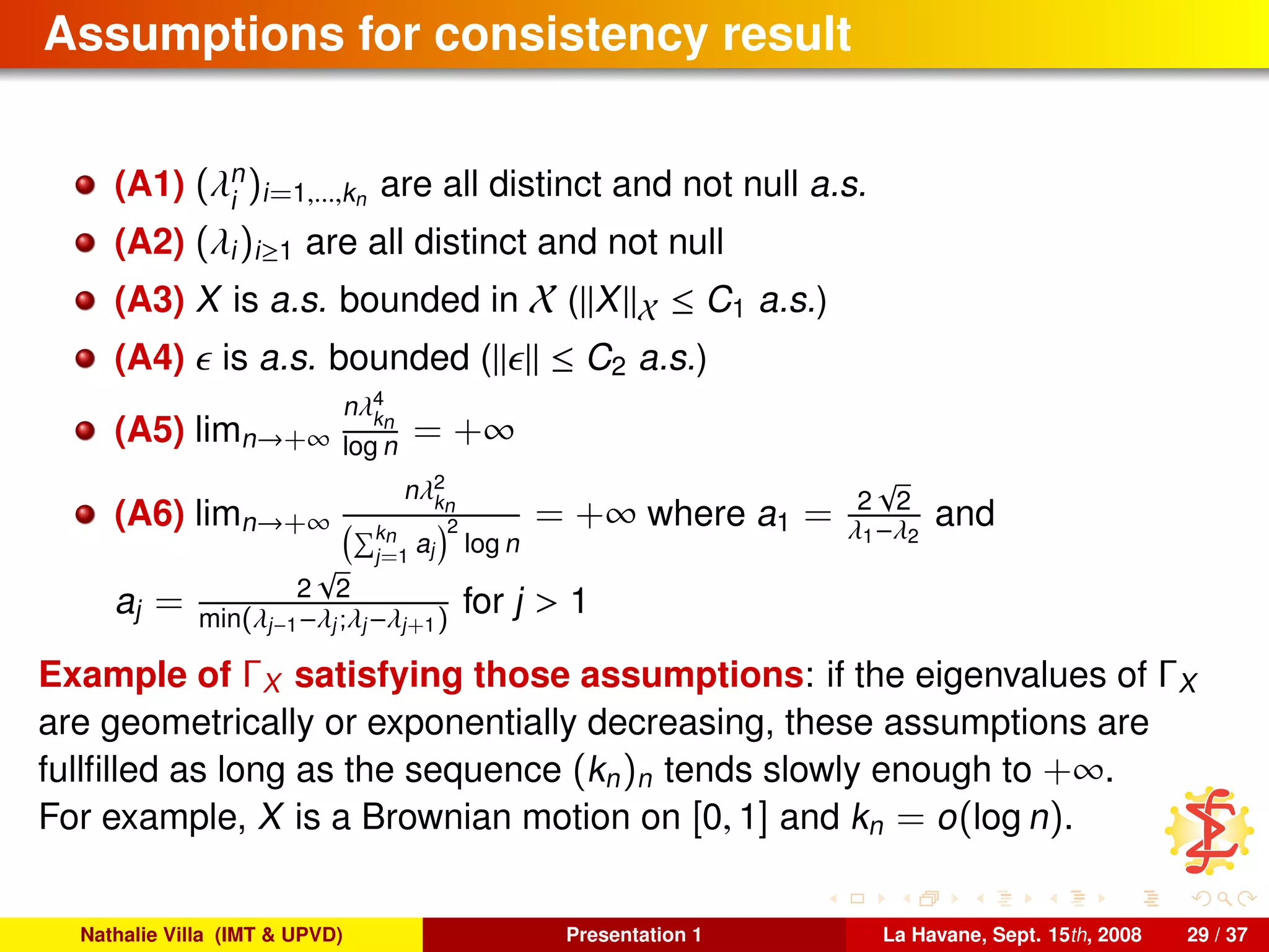 Assumptions for consistency result
(A1) (λn
i
)i=1,...,kn are all distinct and not null a.s.
(A2) (λi)i≥1 are all distinct and not null
(A3) X is a.s. bounded in X ( X X ≤ C1 a.s.)
(A4) is a.s. bounded ( ≤ C2 a.s.)
(A5) limn→+∞
nλ4
kn
log n = +∞
(A6) limn→+∞
nλ2
kn
kn
j=1
aj
2
log n
= +∞ where a1 = 2
√
2
λ1−λ2
and
aj = 2
√
2
min(λj−1−λj;λj−λj+1)
for j > 1
Example of ΓX satisfying those assumptions: if the eigenvalues of ΓX
are geometrically or exponentially decreasing, these assumptions are
fullﬁlled as long as the sequence (kn)n tends slowly enough to +∞.
For example, X is a Brownian motion on [0, 1] and kn = o(log n).
Nathalie Villa (IMT & UPVD) Presentation 1 La Havane, Sept. 15th, 2008 29 / 37
 