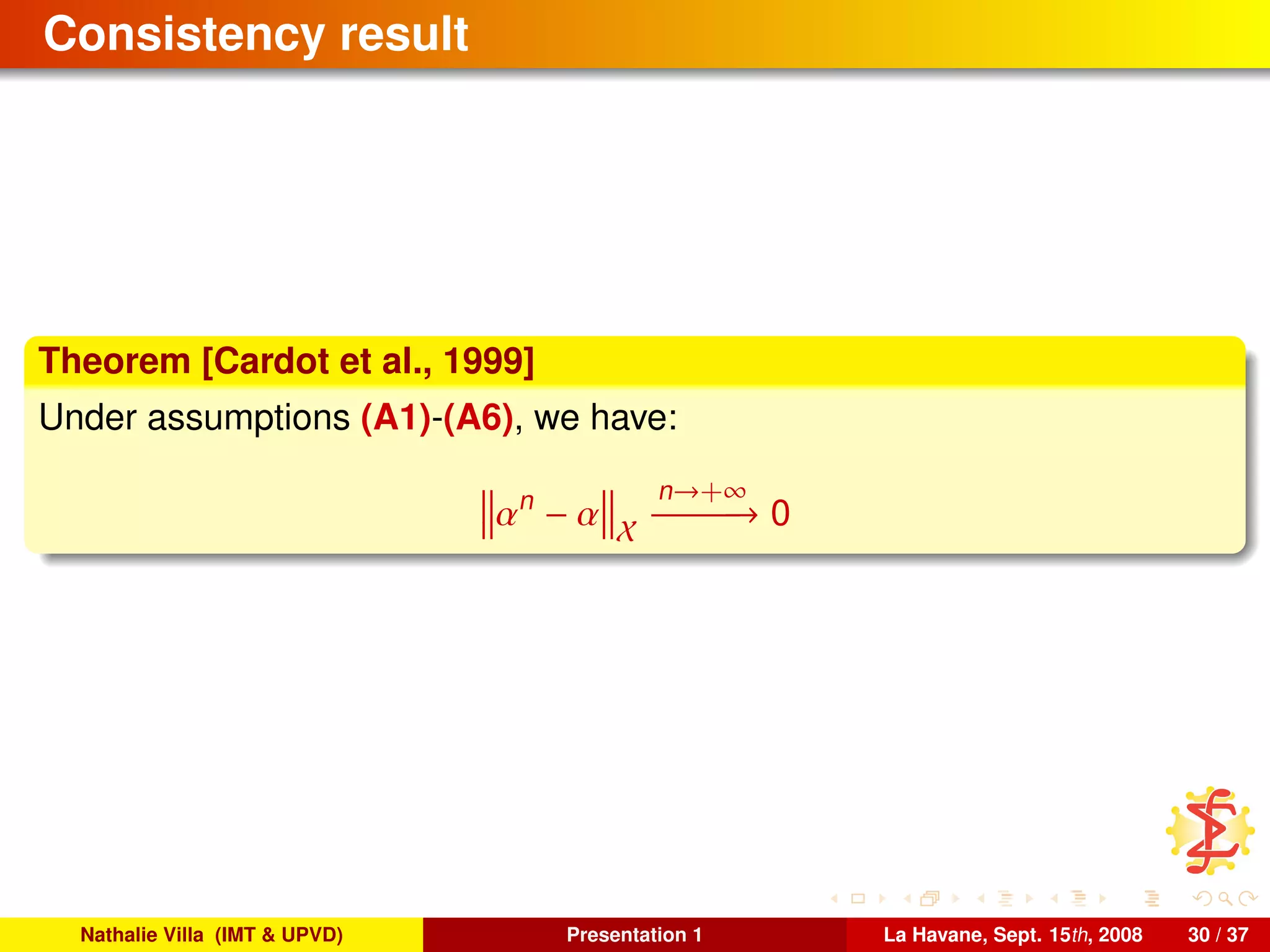 Consistency result
Theorem [Cardot et al., 1999]
Under assumptions (A1)-(A6), we have:
αn
− α X
n→+∞
−−−−−−→ 0
Nathalie Villa (IMT & UPVD) Presentation 1 La Havane, Sept. 15th, 2008 30 / 37
 
