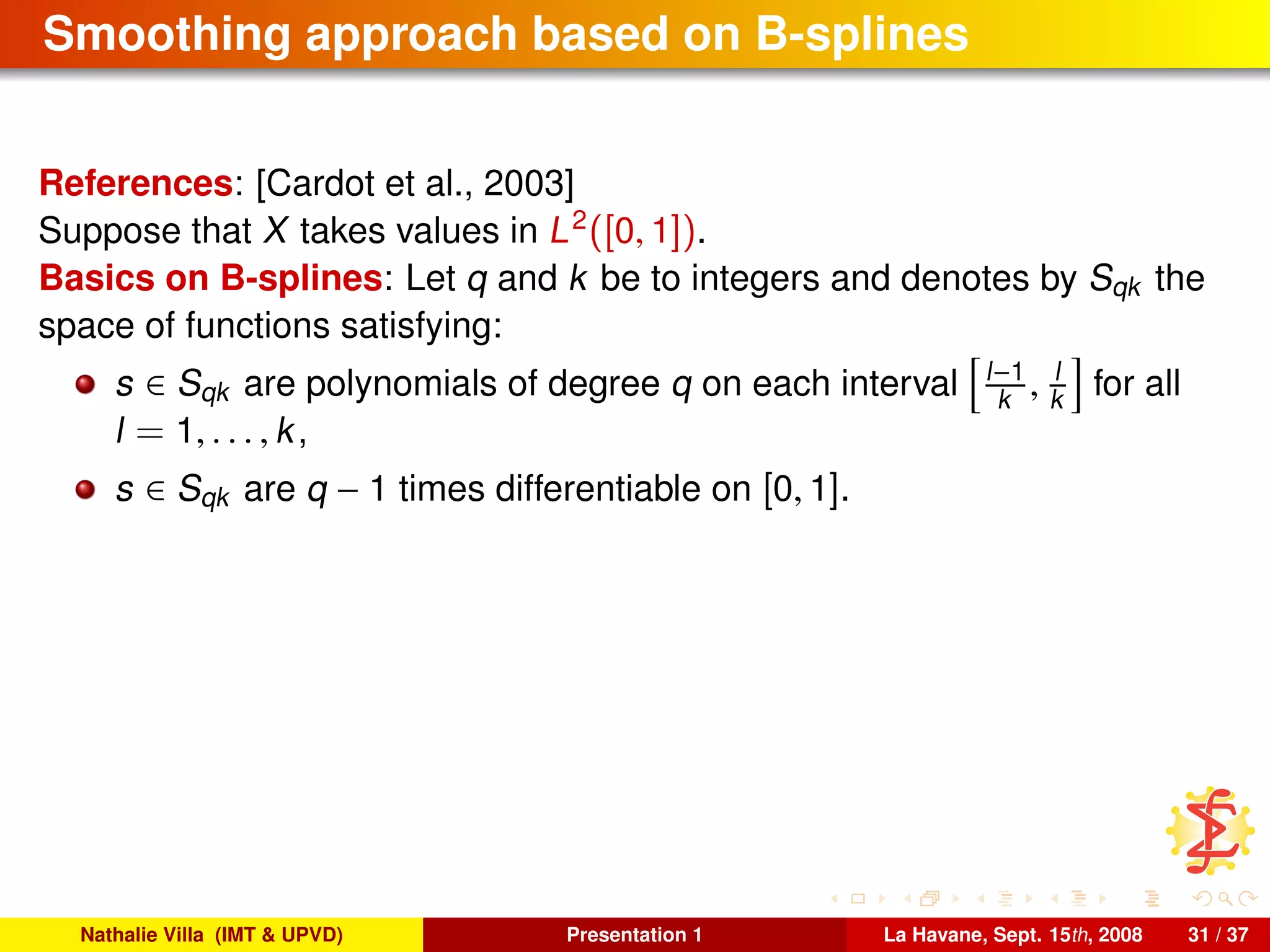 Smoothing approach based on B-splines
References: [Cardot et al., 2003]
Suppose that X takes values in L2
([0, 1]).
Basics on B-splines: Let q and k be to integers and denotes by Sqk the
space of functions satisfying:
s ∈ Sqk are polynomials of degree q on each interval l−1
k , l
k for all
l = 1, . . . , k,
s ∈ Sqk are q − 1 times differentiable on [0, 1].
Nathalie Villa (IMT & UPVD) Presentation 1 La Havane, Sept. 15th, 2008 31 / 37
 