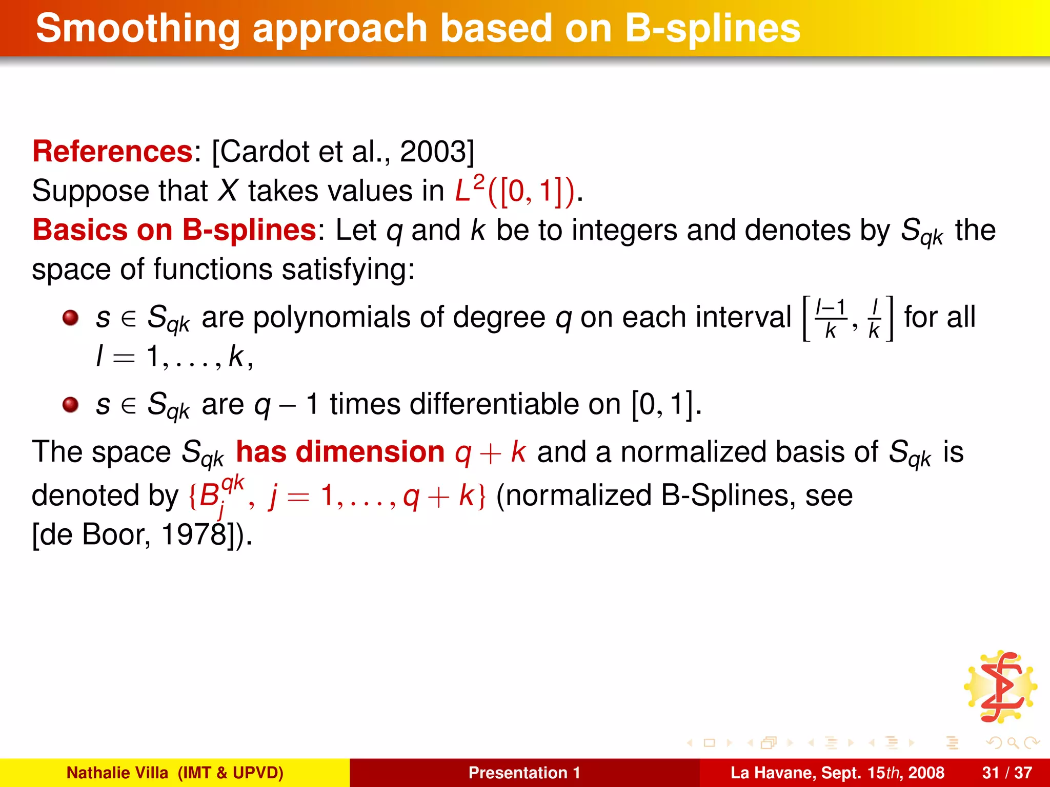 Smoothing approach based on B-splines
References: [Cardot et al., 2003]
Suppose that X takes values in L2
([0, 1]).
Basics on B-splines: Let q and k be to integers and denotes by Sqk the
space of functions satisfying:
s ∈ Sqk are polynomials of degree q on each interval l−1
k , l
k for all
l = 1, . . . , k,
s ∈ Sqk are q − 1 times differentiable on [0, 1].
The space Sqk has dimension q + k and a normalized basis of Sqk is
denoted by {B
qk
j
, j = 1, . . . , q + k} (normalized B-Splines, see
[de Boor, 1978]).
Nathalie Villa (IMT & UPVD) Presentation 1 La Havane, Sept. 15th, 2008 31 / 37
 
