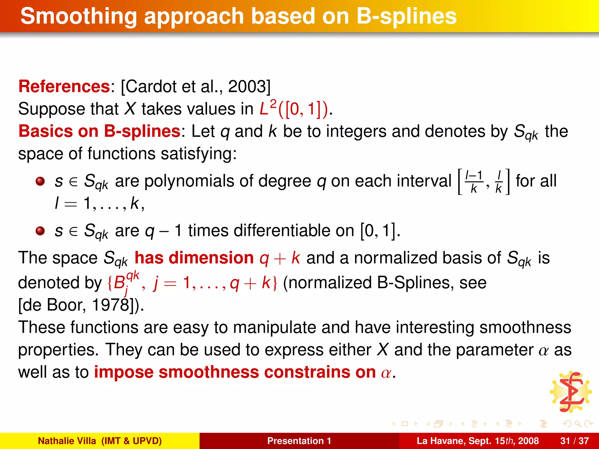 Smoothing approach based on B-splines
References: [Cardot et al., 2003]
Suppose that X takes values in L2
([0, 1]).
Basics on B-splines: Let q and k be to integers and denotes by Sqk the
space of functions satisfying:
s ∈ Sqk are polynomials of degree q on each interval l−1
k , l
k for all
l = 1, . . . , k,
s ∈ Sqk are q − 1 times differentiable on [0, 1].
The space Sqk has dimension q + k and a normalized basis of Sqk is
denoted by {B
qk
j
, j = 1, . . . , q + k} (normalized B-Splines, see
[de Boor, 1978]).
These functions are easy to manipulate and have interesting smoothness
properties. They can be used to express either X and the parameter α as
well as to impose smoothness constrains on α.
Nathalie Villa (IMT & UPVD) Presentation 1 La Havane, Sept. 15th, 2008 31 / 37
 