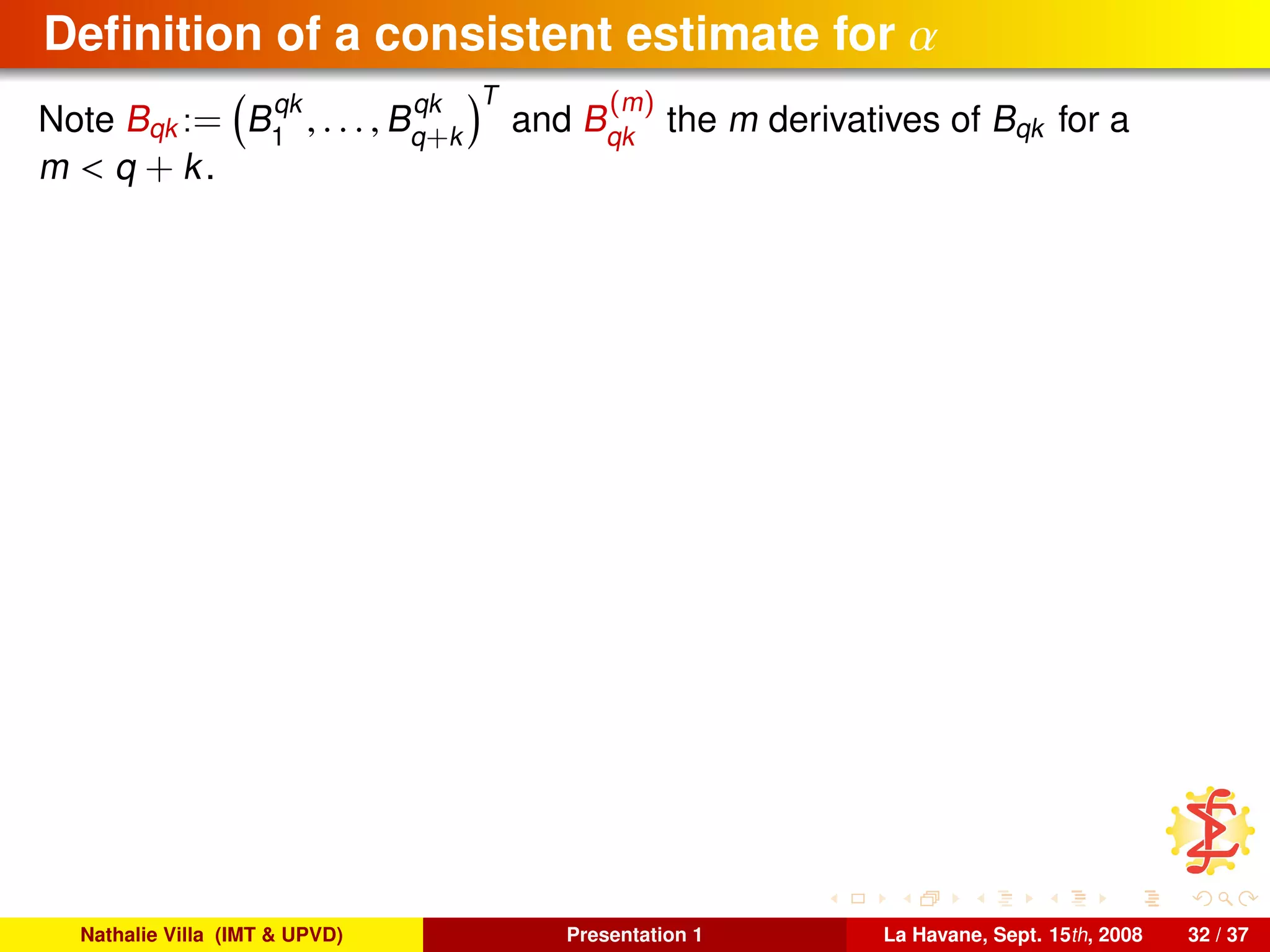 Deﬁnition of a consistent estimate for α
Note Bqk := B
qk
1
, . . . , B
qk
q+k
T
and B
(m)
qk
the m derivatives of Bqk for a
m < q + k.
Nathalie Villa (IMT & UPVD) Presentation 1 La Havane, Sept. 15th, 2008 32 / 37
 