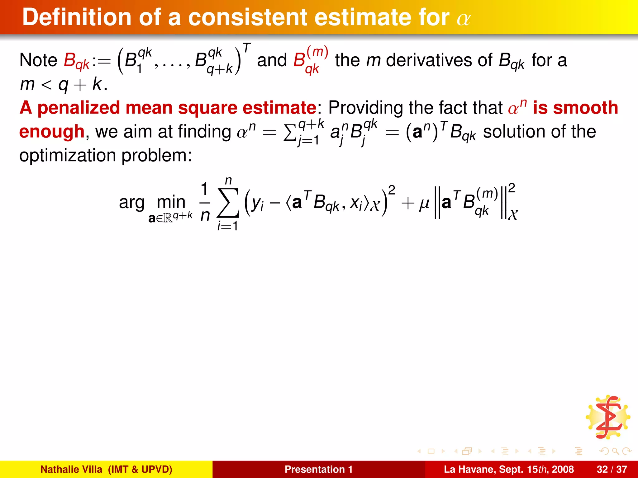 Deﬁnition of a consistent estimate for α
Note Bqk := B
qk
1
, . . . , B
qk
q+k
T
and B
(m)
qk
the m derivatives of Bqk for a
m < q + k.
A penalized mean square estimate: Providing the fact that αn
is smooth
enough, we aim at ﬁnding αn
= q+k
j=1
an
j
B
qk
j
= (an
)T
Bqk solution of the
optimization problem:
arg min
a∈Rq+k
1
n
n
i=1
yi − aT
Bqk , xi X
2
+ µ aT
B
(m)
qk
2
X
Nathalie Villa (IMT & UPVD) Presentation 1 La Havane, Sept. 15th, 2008 32 / 37
 