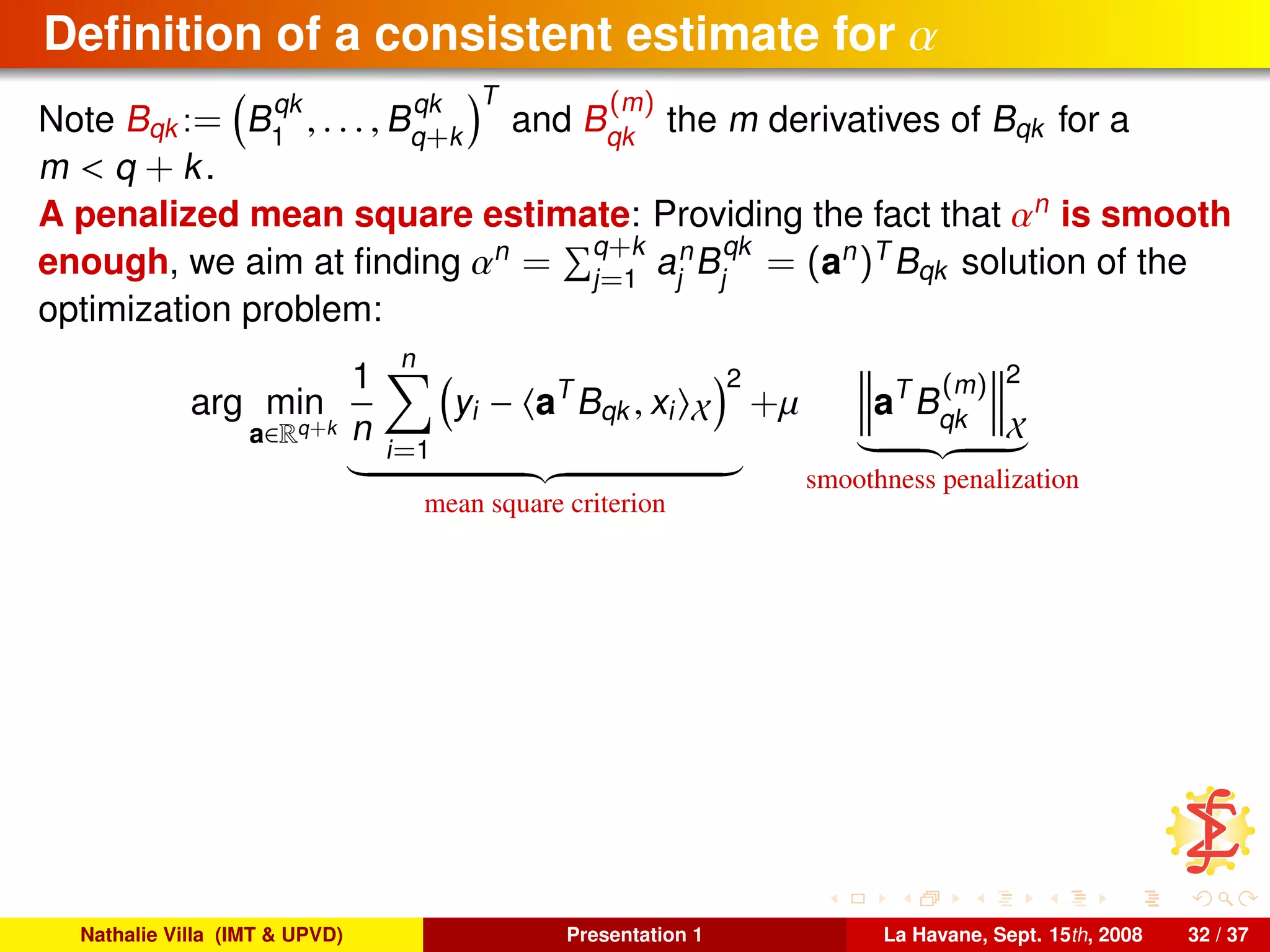 Deﬁnition of a consistent estimate for α
Note Bqk := B
qk
1
, . . . , B
qk
q+k
T
and B
(m)
qk
the m derivatives of Bqk for a
m < q + k.
A penalized mean square estimate: Providing the fact that αn
is smooth
enough, we aim at ﬁnding αn
= q+k
j=1
an
j
B
qk
j
= (an
)T
Bqk solution of the
optimization problem:
arg min
a∈Rq+k
1
n
n
i=1
yi − aT
Bqk , xi X
2
mean square criterion
+µ aT
B
(m)
qk
2
X
smoothness penalization
Nathalie Villa (IMT & UPVD) Presentation 1 La Havane, Sept. 15th, 2008 32 / 37
 