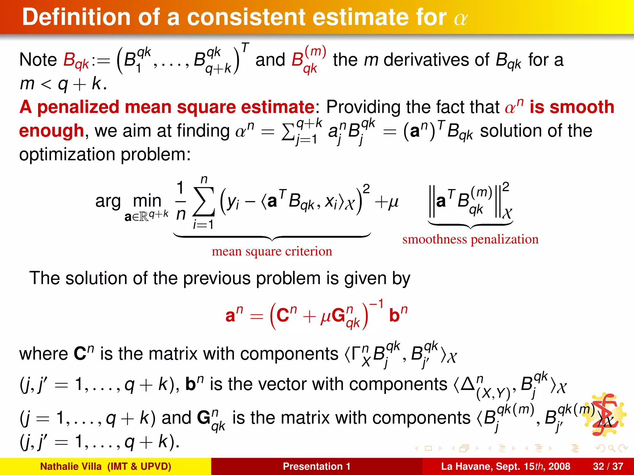 Deﬁnition of a consistent estimate for α
Note Bqk := B
qk
1
, . . . , B
qk
q+k
T
and B
(m)
qk
the m derivatives of Bqk for a
m < q + k.
A penalized mean square estimate: Providing the fact that αn
is smooth
enough, we aim at ﬁnding αn
= q+k
j=1
an
j
B
qk
j
= (an
)T
Bqk solution of the
optimization problem:
arg min
a∈Rq+k
1
n
n
i=1
yi − aT
Bqk , xi X
2
mean square criterion
+µ aT
B
(m)
qk
2
X
smoothness penalization
The solution of the previous problem is given by
an
= Cn
+ µGn
qk
−1
bn
where Cn
is the matrix with components Γn
X
B
qk
j
, B
qk
j X
(j, j = 1, . . . , q + k), bn
is the vector with components ∆n
(X,Y)
, B
qk
j X
(j = 1, . . . , q + k) and Gn
qk
is the matrix with components B
qk(m)
j
, B
qk(m)
j X
(j, j = 1, . . . , q + k).
Nathalie Villa (IMT & UPVD) Presentation 1 La Havane, Sept. 15th, 2008 32 / 37
 