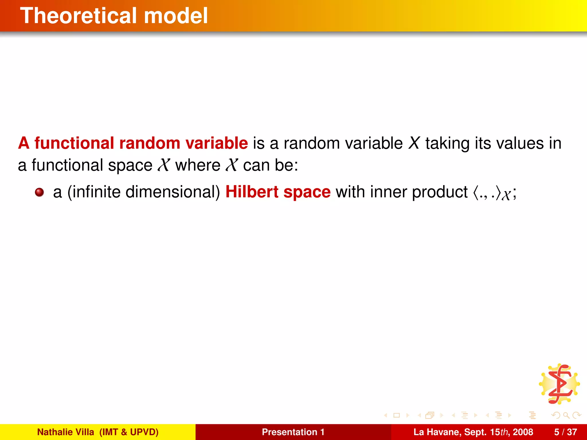 Theoretical model
A functional random variable is a random variable X taking its values in
a functional space X where X can be:
a (inﬁnite dimensional) Hilbert space with inner product ., . X;
Nathalie Villa (IMT & UPVD) Presentation 1 La Havane, Sept. 15th, 2008 5 / 37
 