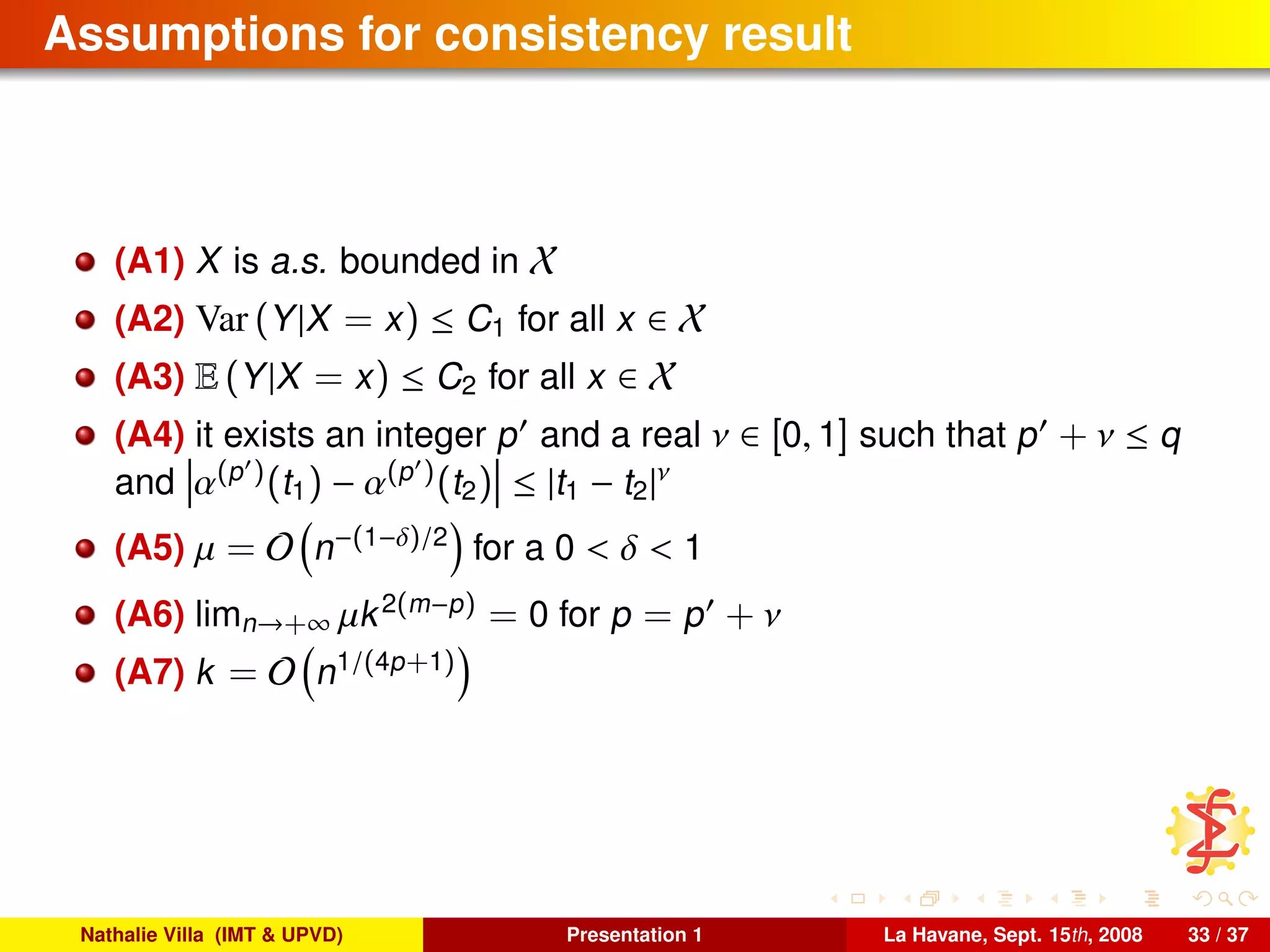 Assumptions for consistency result
(A1) X is a.s. bounded in X
(A2) Var (Y|X = x) ≤ C1 for all x ∈ X
(A3) E (Y|X = x) ≤ C2 for all x ∈ X
(A4) it exists an integer p and a real ν ∈ [0, 1] such that p + ν ≤ q
and α(p )(t1) − α(p )(t2) ≤ |t1 − t2|ν
(A5) µ = O n−(1−δ)/2
for a 0 < δ < 1
(A6) limn→+∞ µk2(m−p) = 0 for p = p + ν
(A7) k = O n1/(4p+1)
Nathalie Villa (IMT & UPVD) Presentation 1 La Havane, Sept. 15th, 2008 33 / 37
 