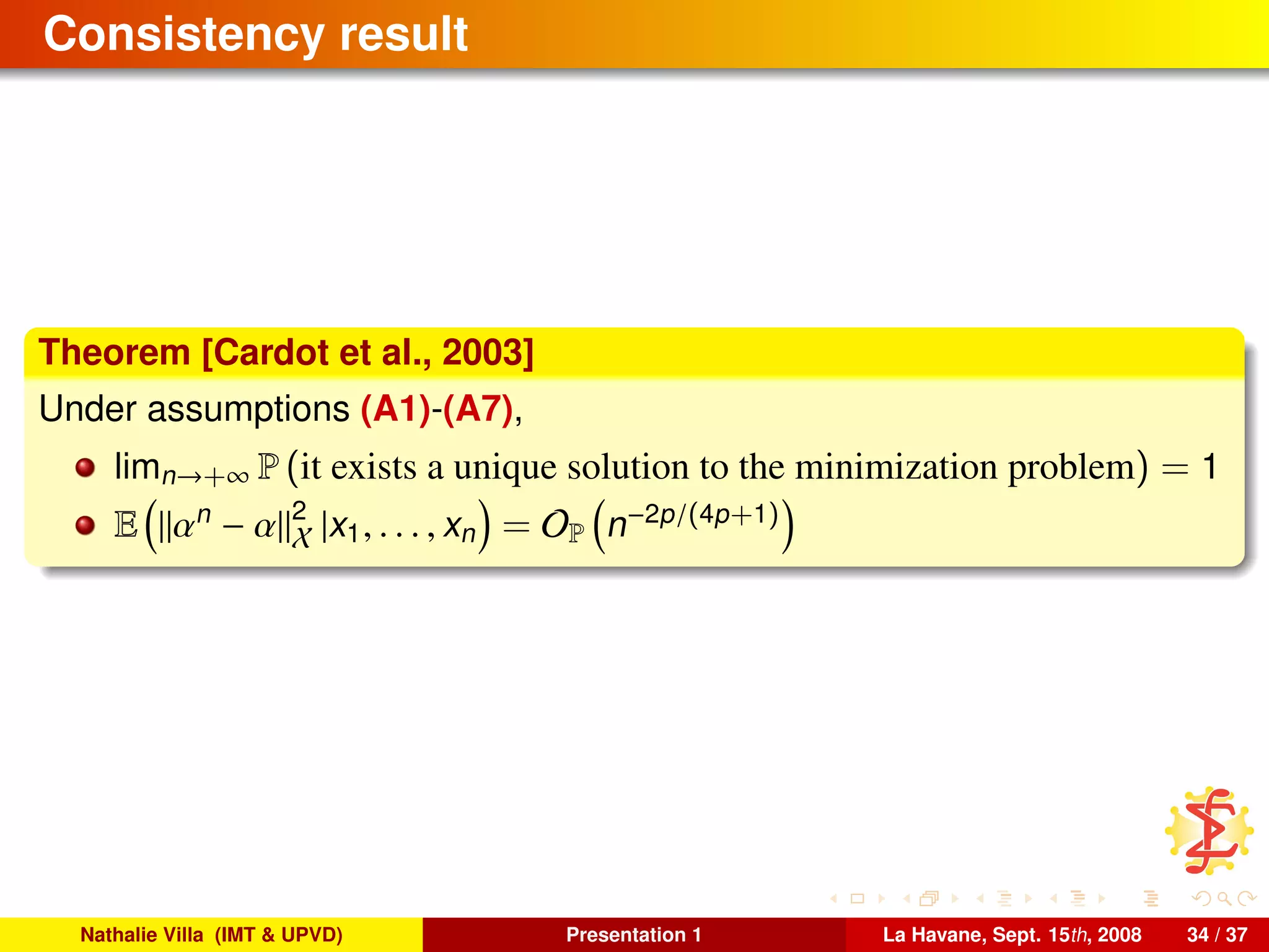 Consistency result
Theorem [Cardot et al., 2003]
Under assumptions (A1)-(A7),
limn→+∞ P (it exists a unique solution to the minimization problem) = 1
E αn
− α 2
X |x1, . . . , xn = OP n−2p/(4p+1)
Nathalie Villa (IMT & UPVD) Presentation 1 La Havane, Sept. 15th, 2008 34 / 37
 
