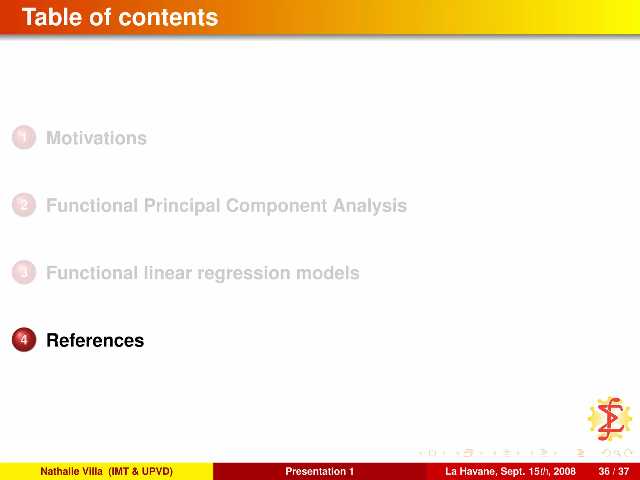 Table of contents
1 Motivations
2 Functional Principal Component Analysis
3 Functional linear regression models
4 References
Nathalie Villa (IMT & UPVD) Presentation 1 La Havane, Sept. 15th, 2008 36 / 37
 