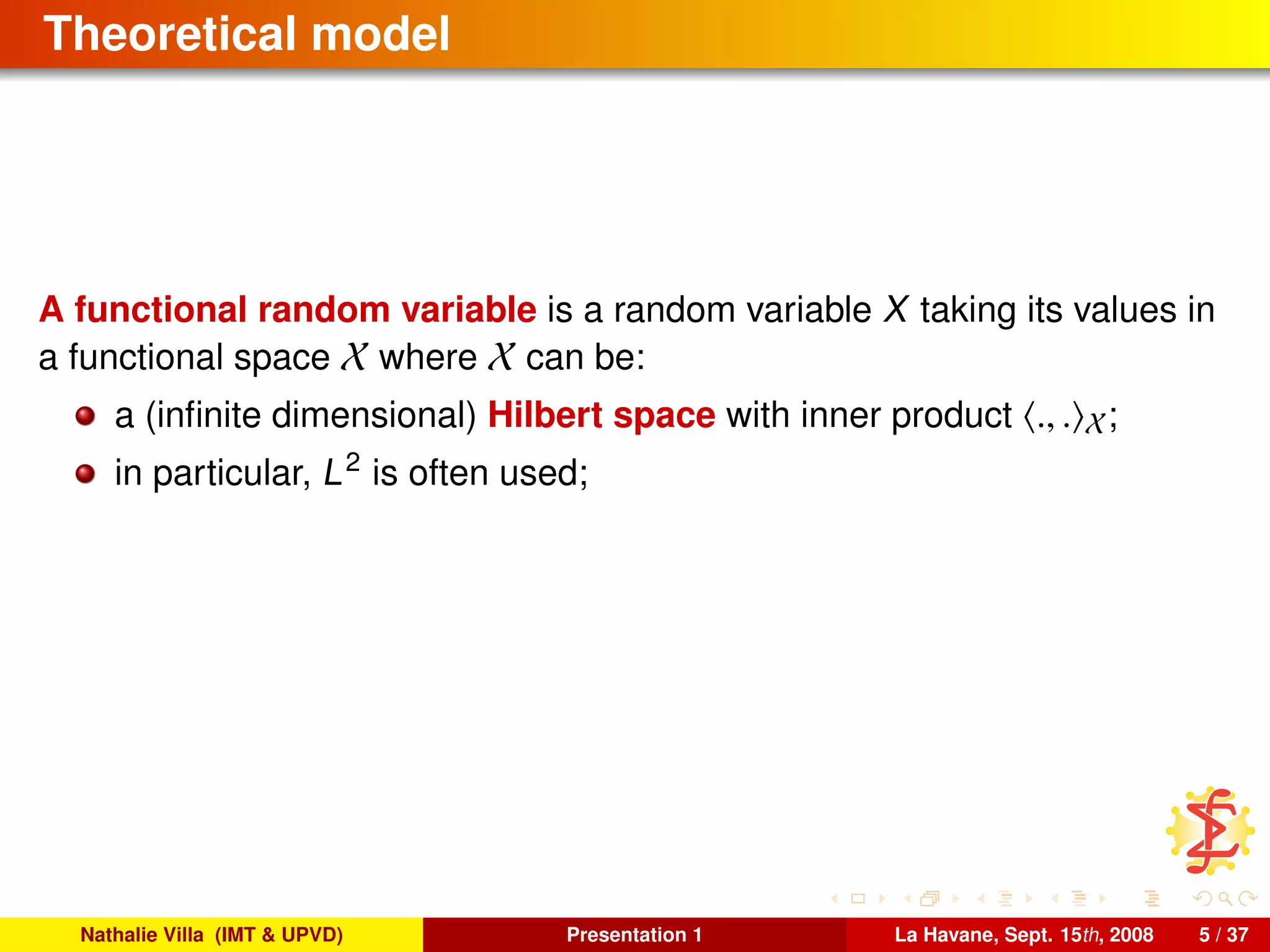Theoretical model
A functional random variable is a random variable X taking its values in
a functional space X where X can be:
a (inﬁnite dimensional) Hilbert space with inner product ., . X;
in particular, L2
is often used;
Nathalie Villa (IMT & UPVD) Presentation 1 La Havane, Sept. 15th, 2008 5 / 37
 