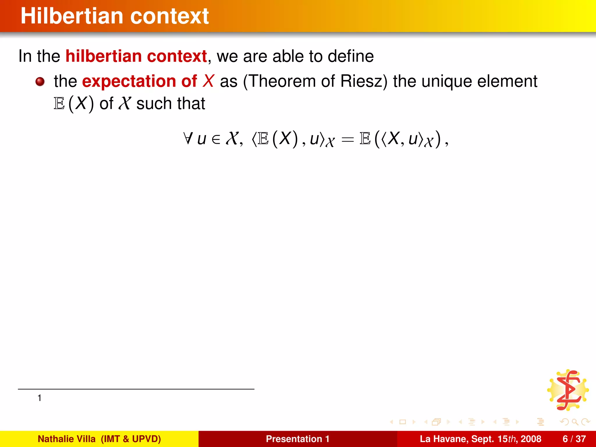 Hilbertian context
In the hilbertian context, we are able to deﬁne
the expectation of X as (Theorem of Riesz) the unique element
E (X) of X such that
∀ u ∈ X, E (X) , u X = E ( X, u X) ,
1
Nathalie Villa (IMT & UPVD) Presentation 1 La Havane, Sept. 15th, 2008 6 / 37
 