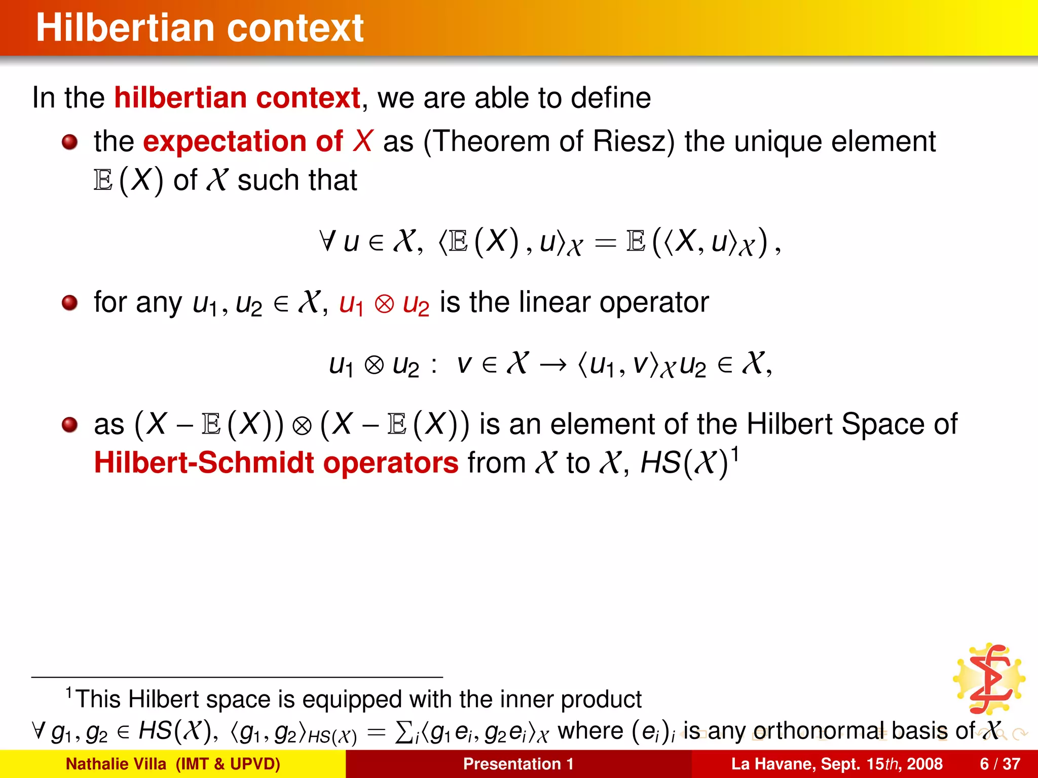 Hilbertian context
In the hilbertian context, we are able to deﬁne
the expectation of X as (Theorem of Riesz) the unique element
E (X) of X such that
∀ u ∈ X, E (X) , u X = E ( X, u X) ,
for any u1, u2 ∈ X, u1 ⊗ u2 is the linear operator
u1 ⊗ u2 : v ∈ X → u1, v Xu2 ∈ X,
as (X − E (X)) ⊗ (X − E (X)) is an element of the Hilbert Space of
Hilbert-Schmidt operators from X to X, HS(X)1
1
This Hilbert space is equipped with the inner product
∀ g1, g2 ∈ HS(X), g1, g2 HS(X) = i g1ei, g2ei X where (ei)i is any orthonormal basis of X
Nathalie Villa (IMT & UPVD) Presentation 1 La Havane, Sept. 15th, 2008 6 / 37
 