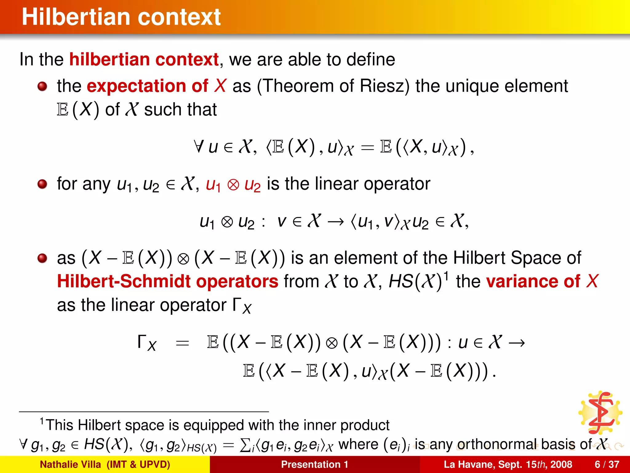 Hilbertian context
In the hilbertian context, we are able to deﬁne
the expectation of X as (Theorem of Riesz) the unique element
E (X) of X such that
∀ u ∈ X, E (X) , u X = E ( X, u X) ,
for any u1, u2 ∈ X, u1 ⊗ u2 is the linear operator
u1 ⊗ u2 : v ∈ X → u1, v Xu2 ∈ X,
as (X − E (X)) ⊗ (X − E (X)) is an element of the Hilbert Space of
Hilbert-Schmidt operators from X to X, HS(X)1
the variance of X
as the linear operator ΓX
ΓX = E ((X − E (X)) ⊗ (X − E (X))) : u ∈ X →
E ( X − E (X) , u X(X − E (X))) .
1
This Hilbert space is equipped with the inner product
∀ g1, g2 ∈ HS(X), g1, g2 HS(X) = i g1ei, g2ei X where (ei)i is any orthonormal basis of X
Nathalie Villa (IMT & UPVD) Presentation 1 La Havane, Sept. 15th, 2008 6 / 37
 