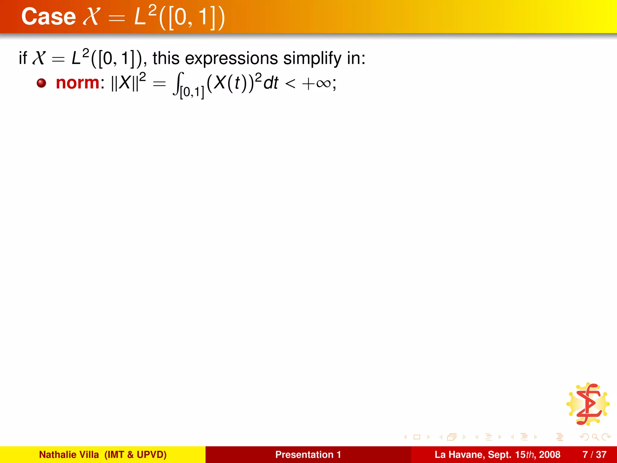 Case X = L2
([0, 1])
if X = L2
([0, 1]), this expressions simplify in:
norm: X 2
= [0,1]
(X(t))2
dt < +∞;
Nathalie Villa (IMT & UPVD) Presentation 1 La Havane, Sept. 15th, 2008 7 / 37
 