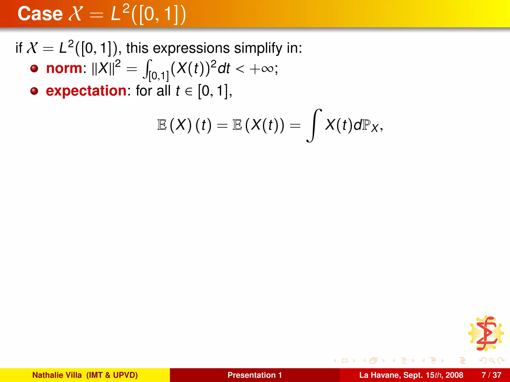 Case X = L2
([0, 1])
if X = L2
([0, 1]), this expressions simplify in:
norm: X 2
= [0,1]
(X(t))2
dt < +∞;
expectation: for all t ∈ [0, 1],
E (X) (t) = E (X(t)) = X(t)dPX ,
Nathalie Villa (IMT & UPVD) Presentation 1 La Havane, Sept. 15th, 2008 7 / 37
 