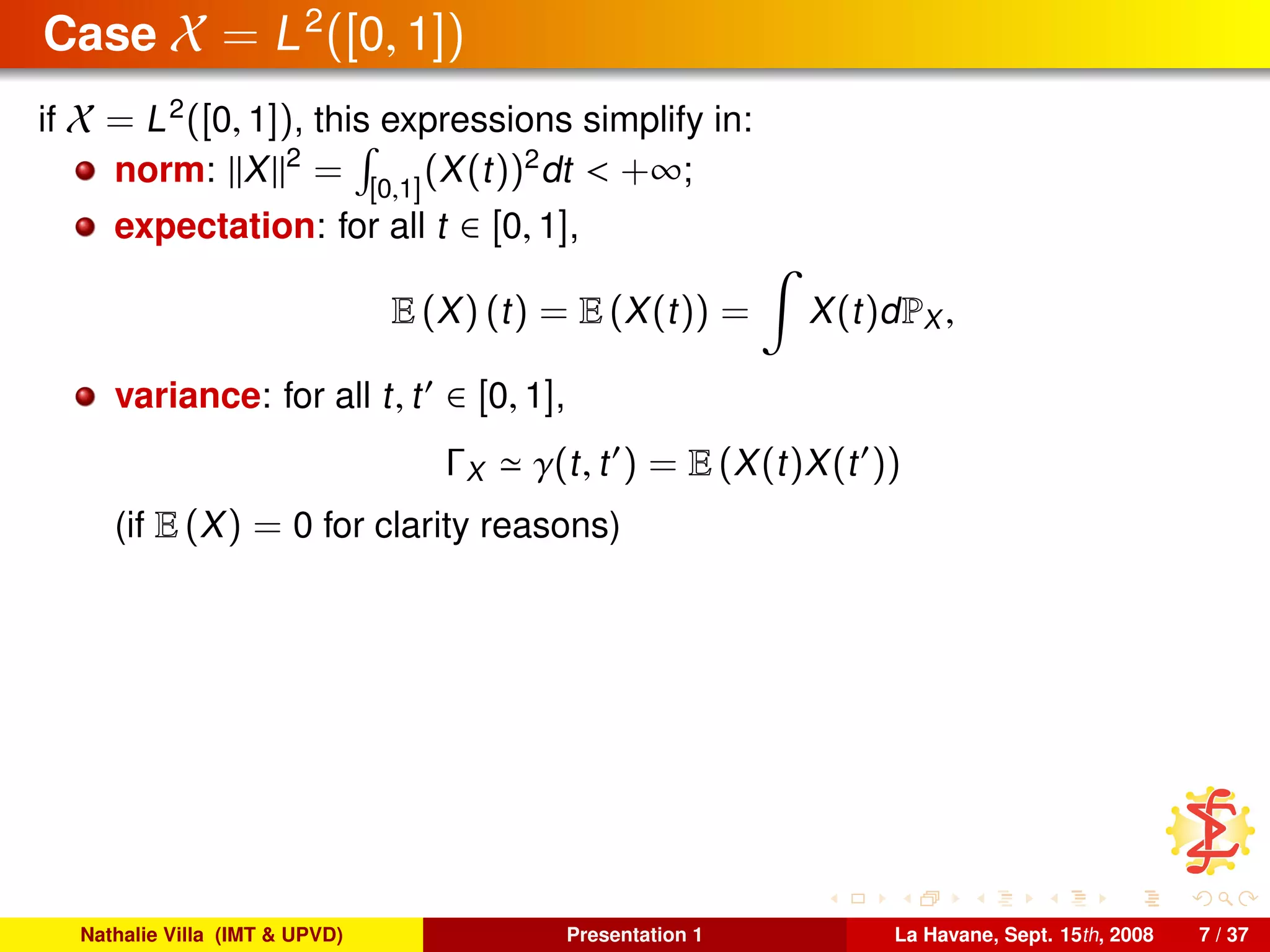 Case X = L2
([0, 1])
if X = L2
([0, 1]), this expressions simplify in:
norm: X 2
= [0,1]
(X(t))2
dt < +∞;
expectation: for all t ∈ [0, 1],
E (X) (t) = E (X(t)) = X(t)dPX ,
variance: for all t, t ∈ [0, 1],
ΓX γ(t, t ) = E (X(t)X(t ))
(if E (X) = 0 for clarity reasons)
Nathalie Villa (IMT & UPVD) Presentation 1 La Havane, Sept. 15th, 2008 7 / 37
 