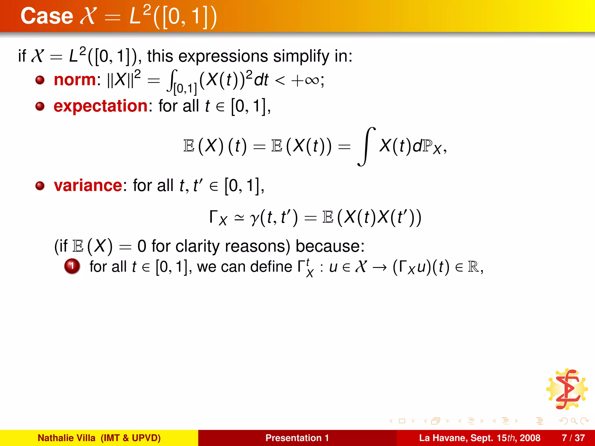Case X = L2
([0, 1])
if X = L2
([0, 1]), this expressions simplify in:
norm: X 2
= [0,1]
(X(t))2
dt < +∞;
expectation: for all t ∈ [0, 1],
E (X) (t) = E (X(t)) = X(t)dPX ,
variance: for all t, t ∈ [0, 1],
ΓX γ(t, t ) = E (X(t)X(t ))
(if E (X) = 0 for clarity reasons) because:
1 for all t ∈ [0, 1], we can deﬁne Γt
X
: u ∈ X → (ΓX u)(t) ∈ R,
Nathalie Villa (IMT & UPVD) Presentation 1 La Havane, Sept. 15th, 2008 7 / 37
 