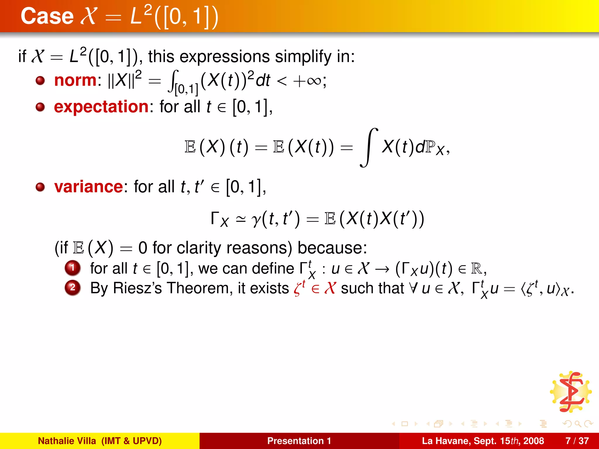 Case X = L2
([0, 1])
if X = L2
([0, 1]), this expressions simplify in:
norm: X 2
= [0,1]
(X(t))2
dt < +∞;
expectation: for all t ∈ [0, 1],
E (X) (t) = E (X(t)) = X(t)dPX ,
variance: for all t, t ∈ [0, 1],
ΓX γ(t, t ) = E (X(t)X(t ))
(if E (X) = 0 for clarity reasons) because:
1 for all t ∈ [0, 1], we can deﬁne Γt
X
: u ∈ X → (ΓX u)(t) ∈ R,
2 By Riesz’s Theorem, it exists ζt
∈ X such that ∀ u ∈ X, Γt
X
u = ζt
, u X.
Nathalie Villa (IMT & UPVD) Presentation 1 La Havane, Sept. 15th, 2008 7 / 37
 