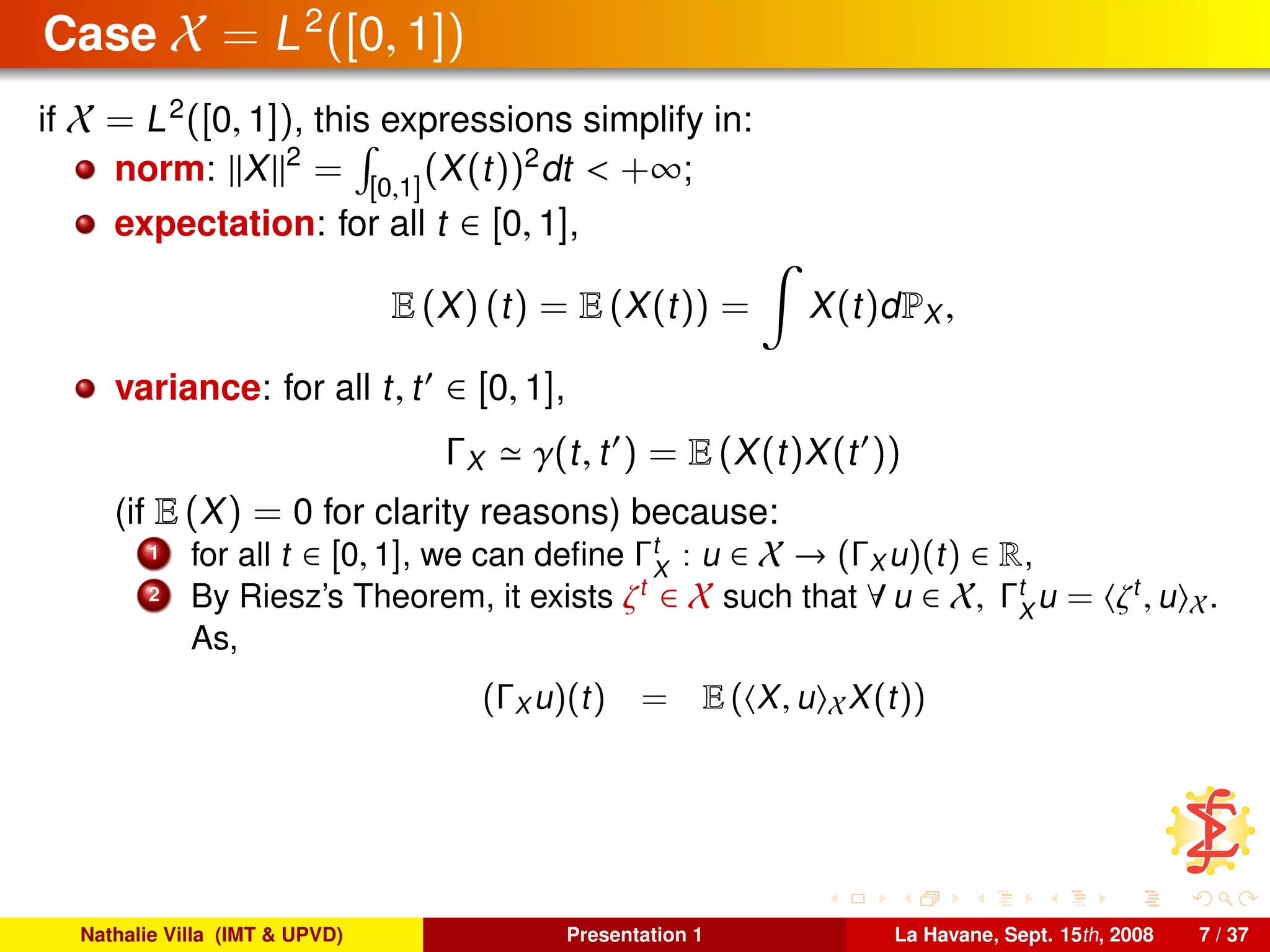 Case X = L2
([0, 1])
if X = L2
([0, 1]), this expressions simplify in:
norm: X 2
= [0,1]
(X(t))2
dt < +∞;
expectation: for all t ∈ [0, 1],
E (X) (t) = E (X(t)) = X(t)dPX ,
variance: for all t, t ∈ [0, 1],
ΓX γ(t, t ) = E (X(t)X(t ))
(if E (X) = 0 for clarity reasons) because:
1 for all t ∈ [0, 1], we can deﬁne Γt
X
: u ∈ X → (ΓX u)(t) ∈ R,
2 By Riesz’s Theorem, it exists ζt
∈ X such that ∀ u ∈ X, Γt
X
u = ζt
, u X.
As,
(ΓX u)(t) = E ( X, u XX(t))
Nathalie Villa (IMT & UPVD) Presentation 1 La Havane, Sept. 15th, 2008 7 / 37
 
