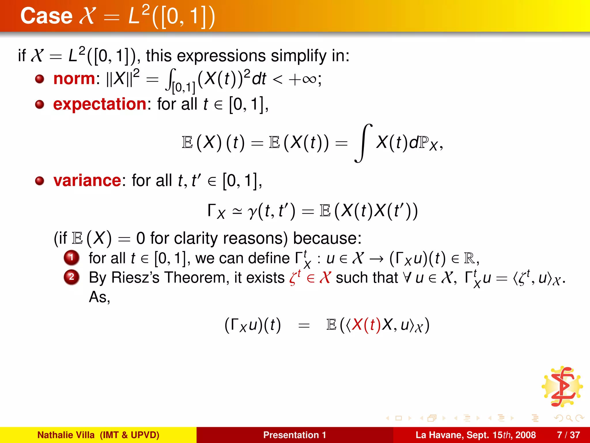 Case X = L2
([0, 1])
if X = L2
([0, 1]), this expressions simplify in:
norm: X 2
= [0,1]
(X(t))2
dt < +∞;
expectation: for all t ∈ [0, 1],
E (X) (t) = E (X(t)) = X(t)dPX ,
variance: for all t, t ∈ [0, 1],
ΓX γ(t, t ) = E (X(t)X(t ))
(if E (X) = 0 for clarity reasons) because:
1 for all t ∈ [0, 1], we can deﬁne Γt
X
: u ∈ X → (ΓX u)(t) ∈ R,
2 By Riesz’s Theorem, it exists ζt
∈ X such that ∀ u ∈ X, Γt
X
u = ζt
, u X.
As,
(ΓX u)(t) = E ( X(t)X, u X)
Nathalie Villa (IMT & UPVD) Presentation 1 La Havane, Sept. 15th, 2008 7 / 37
 