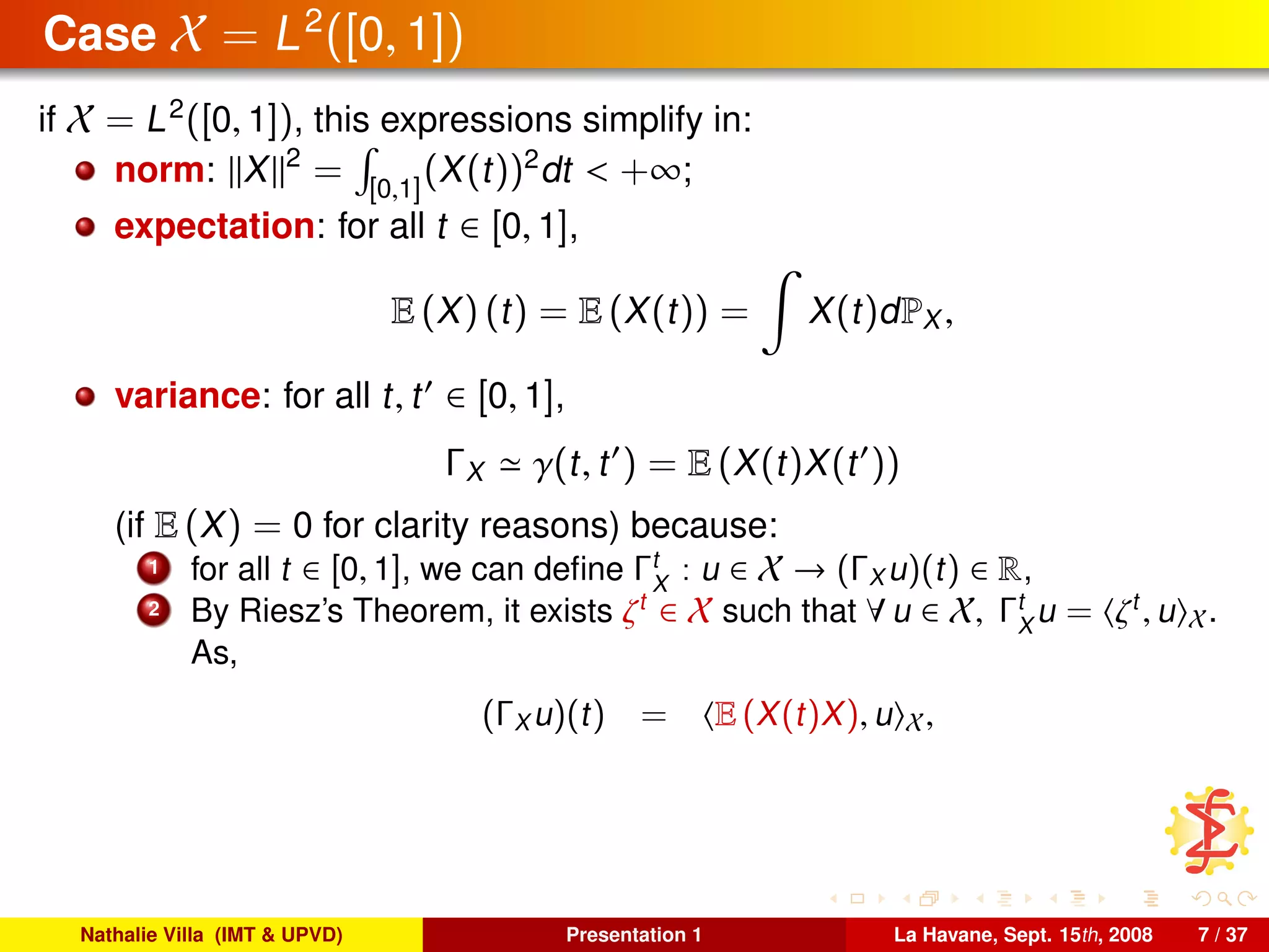 Case X = L2
([0, 1])
if X = L2
([0, 1]), this expressions simplify in:
norm: X 2
= [0,1]
(X(t))2
dt < +∞;
expectation: for all t ∈ [0, 1],
E (X) (t) = E (X(t)) = X(t)dPX ,
variance: for all t, t ∈ [0, 1],
ΓX γ(t, t ) = E (X(t)X(t ))
(if E (X) = 0 for clarity reasons) because:
1 for all t ∈ [0, 1], we can deﬁne Γt
X
: u ∈ X → (ΓX u)(t) ∈ R,
2 By Riesz’s Theorem, it exists ζt
∈ X such that ∀ u ∈ X, Γt
X
u = ζt
, u X.
As,
(ΓX u)(t) = E (X(t)X), u X,
Nathalie Villa (IMT & UPVD) Presentation 1 La Havane, Sept. 15th, 2008 7 / 37
 