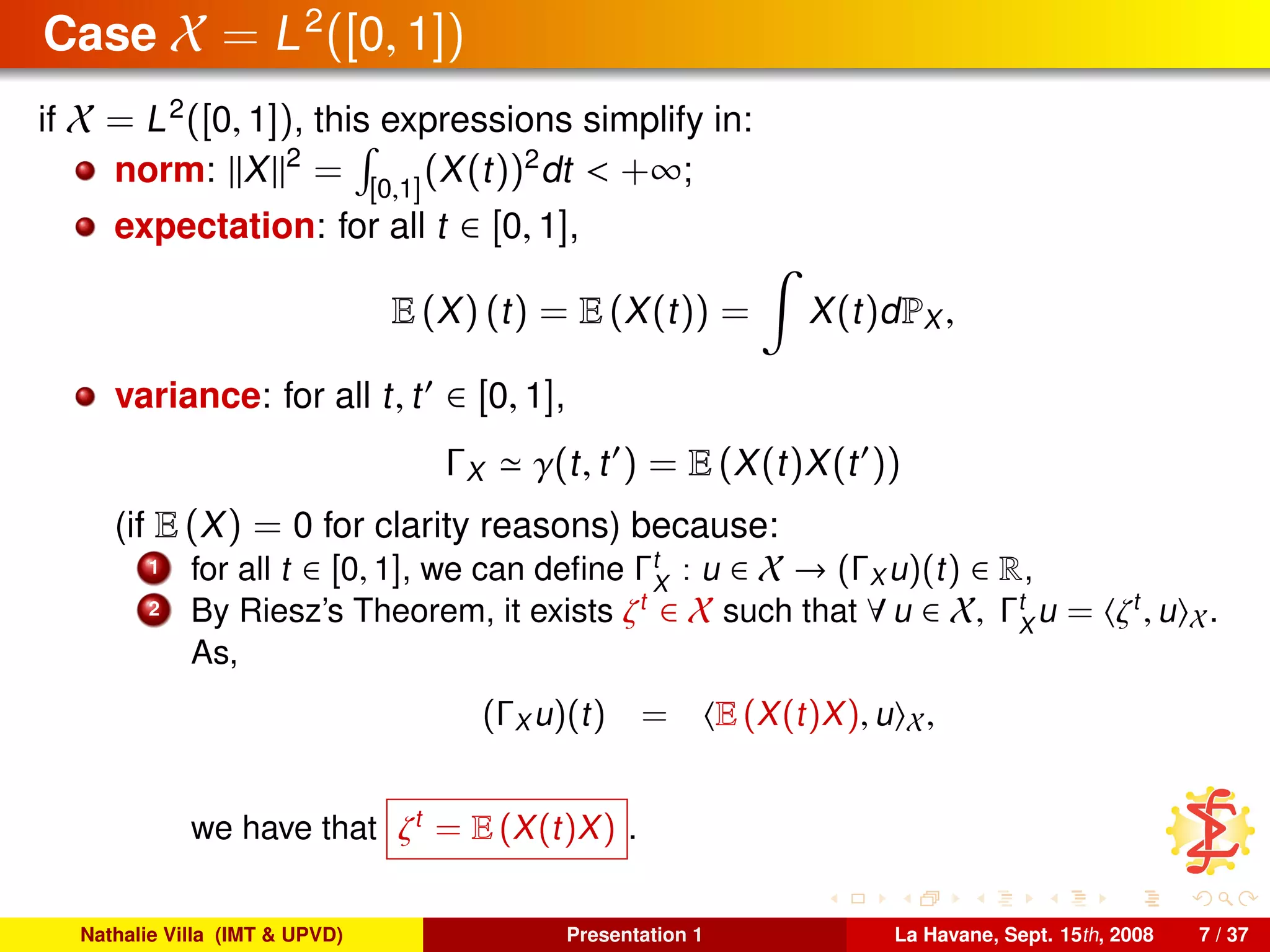 Case X = L2
([0, 1])
if X = L2
([0, 1]), this expressions simplify in:
norm: X 2
= [0,1]
(X(t))2
dt < +∞;
expectation: for all t ∈ [0, 1],
E (X) (t) = E (X(t)) = X(t)dPX ,
variance: for all t, t ∈ [0, 1],
ΓX γ(t, t ) = E (X(t)X(t ))
(if E (X) = 0 for clarity reasons) because:
1 for all t ∈ [0, 1], we can deﬁne Γt
X
: u ∈ X → (ΓX u)(t) ∈ R,
2 By Riesz’s Theorem, it exists ζt
∈ X such that ∀ u ∈ X, Γt
X
u = ζt
, u X.
As,
(ΓX u)(t) = E (X(t)X), u X,
we have that ζt
= E (X(t)X) .
Nathalie Villa (IMT & UPVD) Presentation 1 La Havane, Sept. 15th, 2008 7 / 37
 