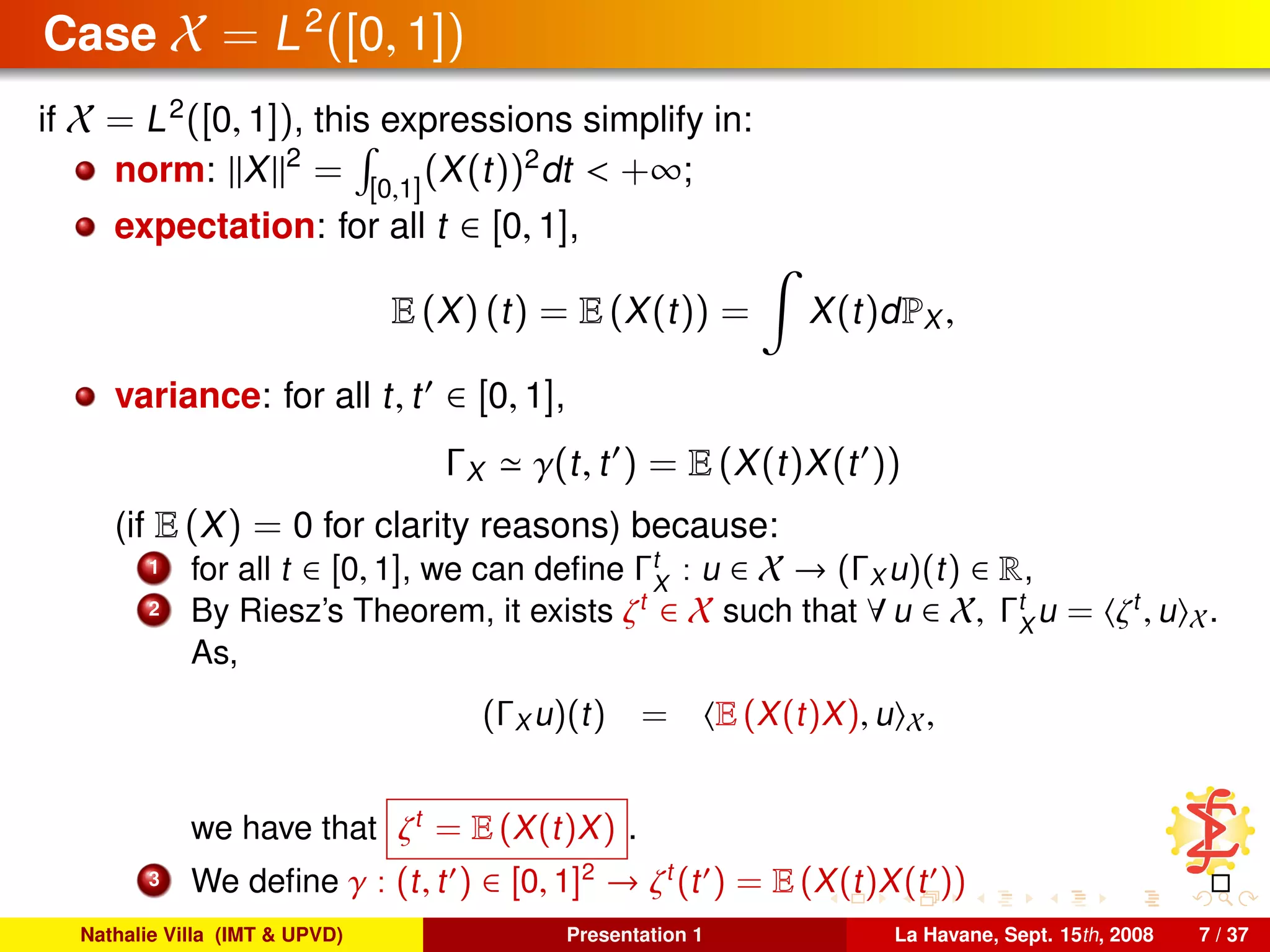 Case X = L2
([0, 1])
if X = L2
([0, 1]), this expressions simplify in:
norm: X 2
= [0,1]
(X(t))2
dt < +∞;
expectation: for all t ∈ [0, 1],
E (X) (t) = E (X(t)) = X(t)dPX ,
variance: for all t, t ∈ [0, 1],
ΓX γ(t, t ) = E (X(t)X(t ))
(if E (X) = 0 for clarity reasons) because:
1 for all t ∈ [0, 1], we can deﬁne Γt
X
: u ∈ X → (ΓX u)(t) ∈ R,
2 By Riesz’s Theorem, it exists ζt
∈ X such that ∀ u ∈ X, Γt
X
u = ζt
, u X.
As,
(ΓX u)(t) = E (X(t)X), u X,
we have that ζt
= E (X(t)X) .
3 We deﬁne γ : (t, t ) ∈ [0, 1]2
→ ζt
(t ) = E (X(t)X(t ))
Nathalie Villa (IMT & UPVD) Presentation 1 La Havane, Sept. 15th, 2008 7 / 37
 