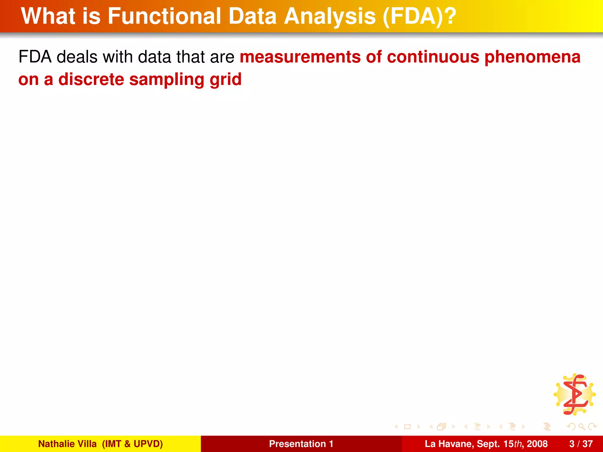 What is Functional Data Analysis (FDA)?
FDA deals with data that are measurements of continuous phenomena
on a discrete sampling grid
Nathalie Villa (IMT & UPVD) Presentation 1 La Havane, Sept. 15th, 2008 3 / 37
 