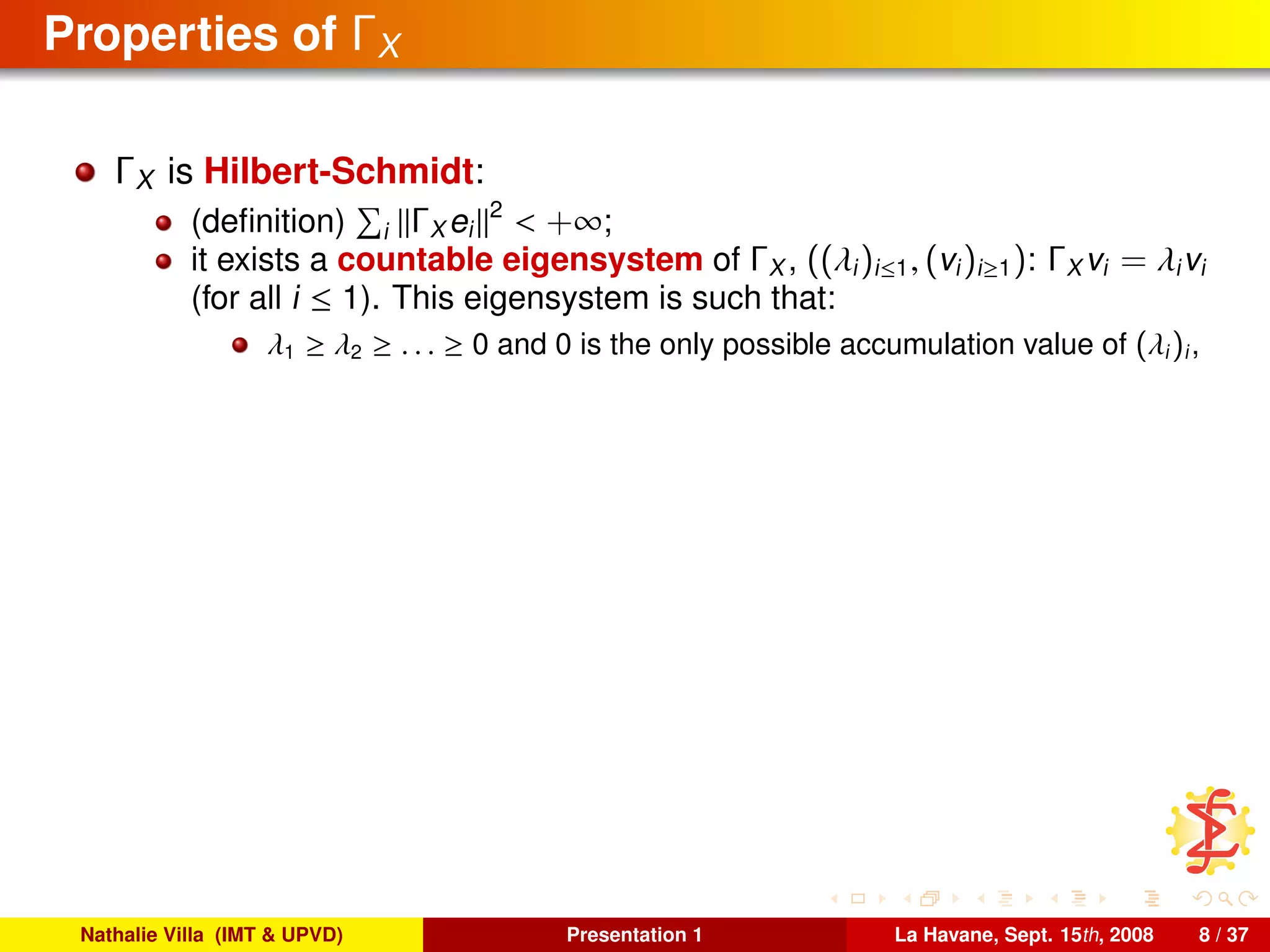 Properties of ΓX
ΓX is Hilbert-Schmidt:
(deﬁnition) i ΓX ei
2
< +∞;
it exists a countable eigensystem of ΓX , ((λi)i≤1, (vi)i≥1): ΓX vi = λivi
(for all i ≤ 1). This eigensystem is such that:
λ1 ≥ λ2 ≥ . . . ≥ 0 and 0 is the only possible accumulation value of (λi)i,
Nathalie Villa (IMT & UPVD) Presentation 1 La Havane, Sept. 15th, 2008 8 / 37
 