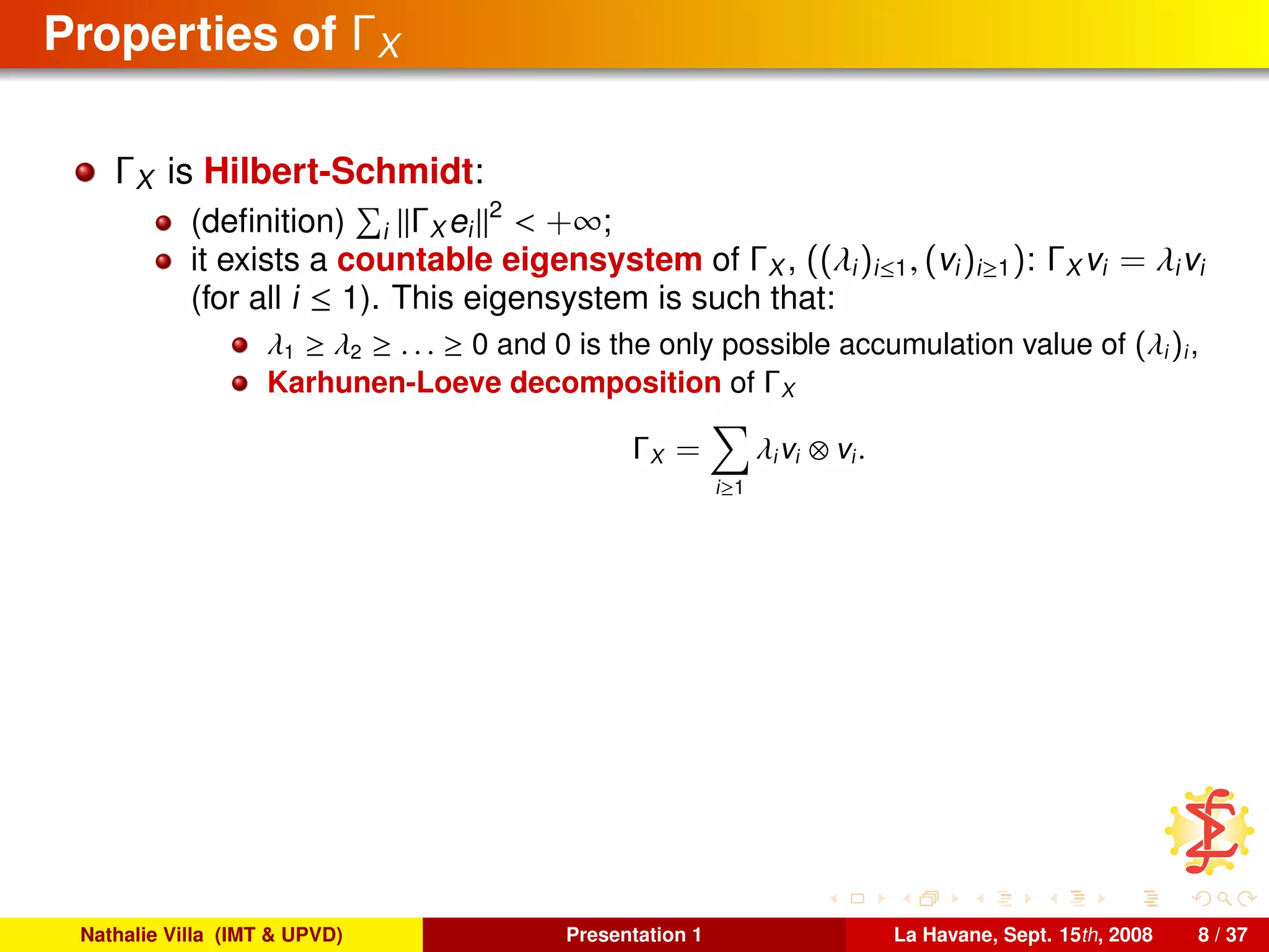 Properties of ΓX
ΓX is Hilbert-Schmidt:
(deﬁnition) i ΓX ei
2
< +∞;
it exists a countable eigensystem of ΓX , ((λi)i≤1, (vi)i≥1): ΓX vi = λivi
(for all i ≤ 1). This eigensystem is such that:
λ1 ≥ λ2 ≥ . . . ≥ 0 and 0 is the only possible accumulation value of (λi)i,
Karhunen-Loeve decomposition of ΓX
ΓX =
i≥1
λivi ⊗ vi.
Nathalie Villa (IMT & UPVD) Presentation 1 La Havane, Sept. 15th, 2008 8 / 37
 