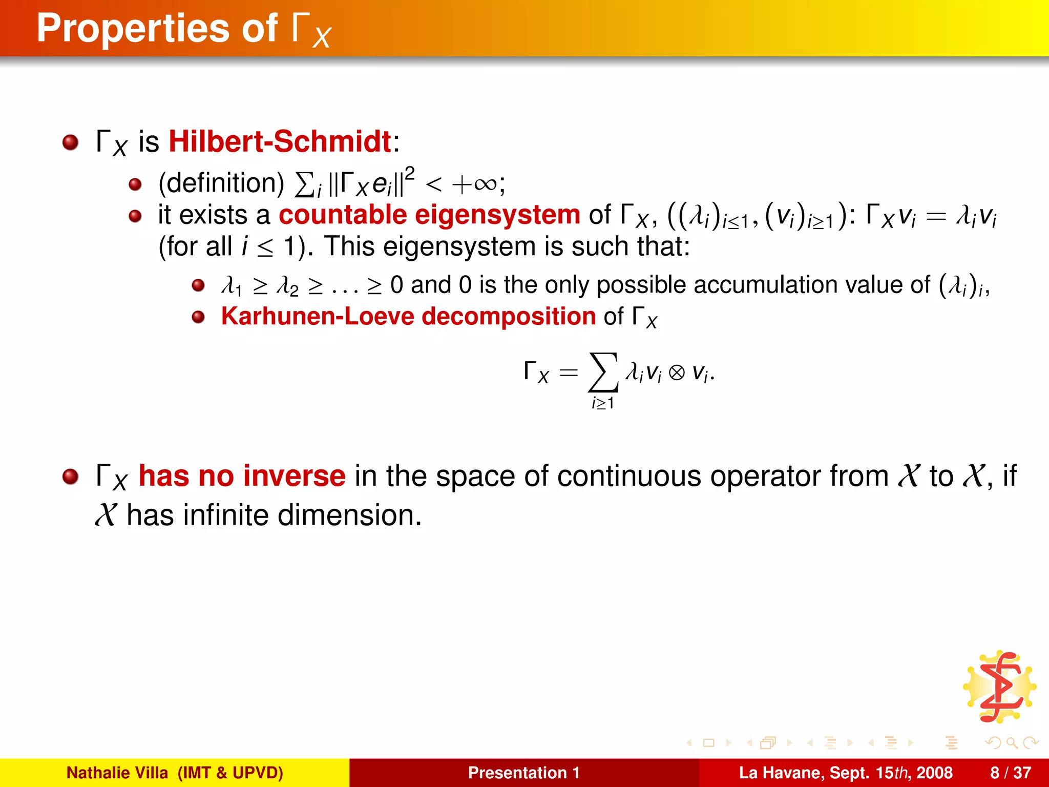 Properties of ΓX
ΓX is Hilbert-Schmidt:
(deﬁnition) i ΓX ei
2
< +∞;
it exists a countable eigensystem of ΓX , ((λi)i≤1, (vi)i≥1): ΓX vi = λivi
(for all i ≤ 1). This eigensystem is such that:
λ1 ≥ λ2 ≥ . . . ≥ 0 and 0 is the only possible accumulation value of (λi)i,
Karhunen-Loeve decomposition of ΓX
ΓX =
i≥1
λivi ⊗ vi.
ΓX has no inverse in the space of continuous operator from X to X, if
X has inﬁnite dimension.
Nathalie Villa (IMT & UPVD) Presentation 1 La Havane, Sept. 15th, 2008 8 / 37
 