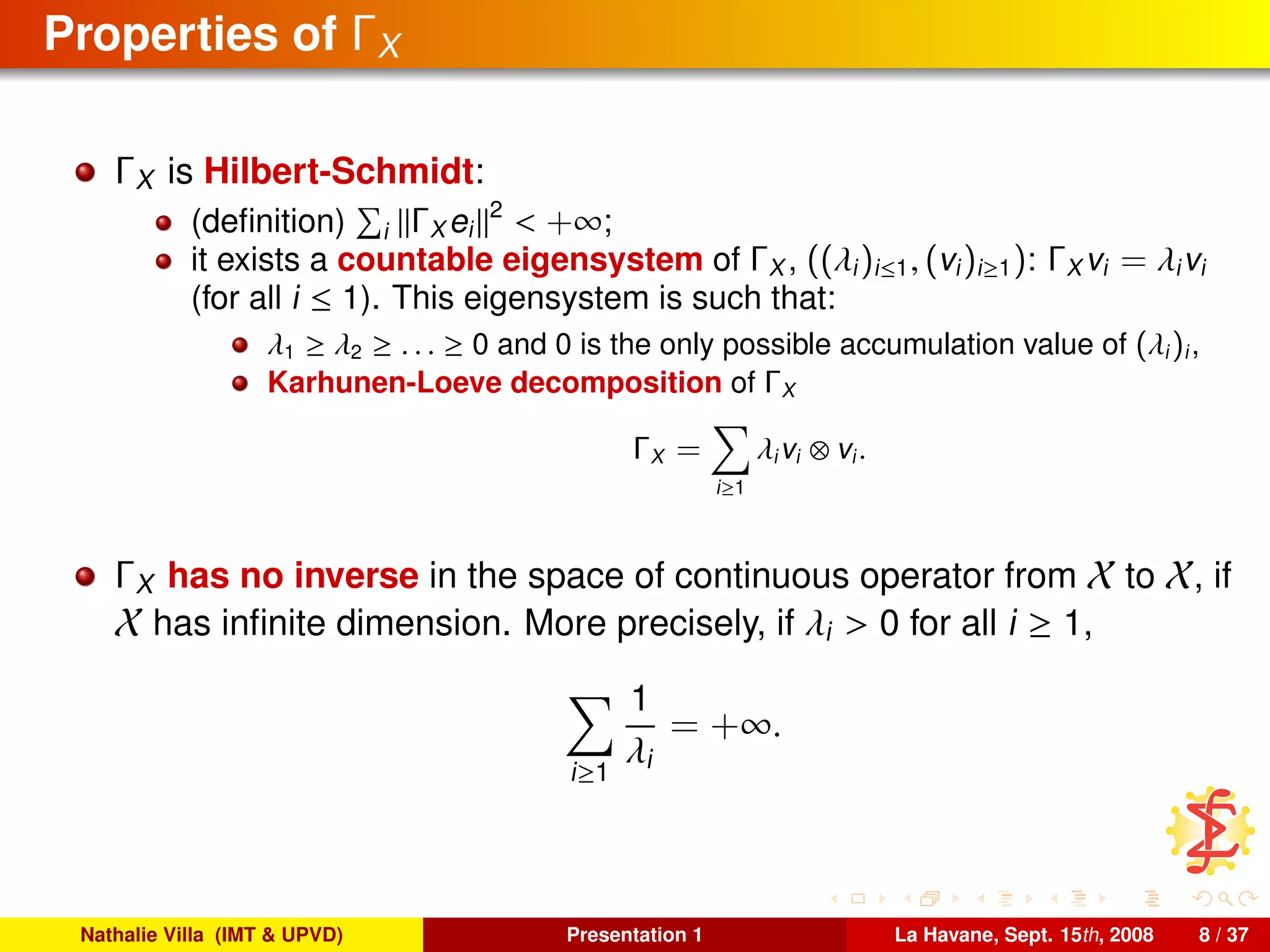 Properties of ΓX
ΓX is Hilbert-Schmidt:
(deﬁnition) i ΓX ei
2
< +∞;
it exists a countable eigensystem of ΓX , ((λi)i≤1, (vi)i≥1): ΓX vi = λivi
(for all i ≤ 1). This eigensystem is such that:
λ1 ≥ λ2 ≥ . . . ≥ 0 and 0 is the only possible accumulation value of (λi)i,
Karhunen-Loeve decomposition of ΓX
ΓX =
i≥1
λivi ⊗ vi.
ΓX has no inverse in the space of continuous operator from X to X, if
X has inﬁnite dimension. More precisely, if λi > 0 for all i ≥ 1,
i≥1
1
λi
= +∞.
Nathalie Villa (IMT & UPVD) Presentation 1 La Havane, Sept. 15th, 2008 8 / 37
 