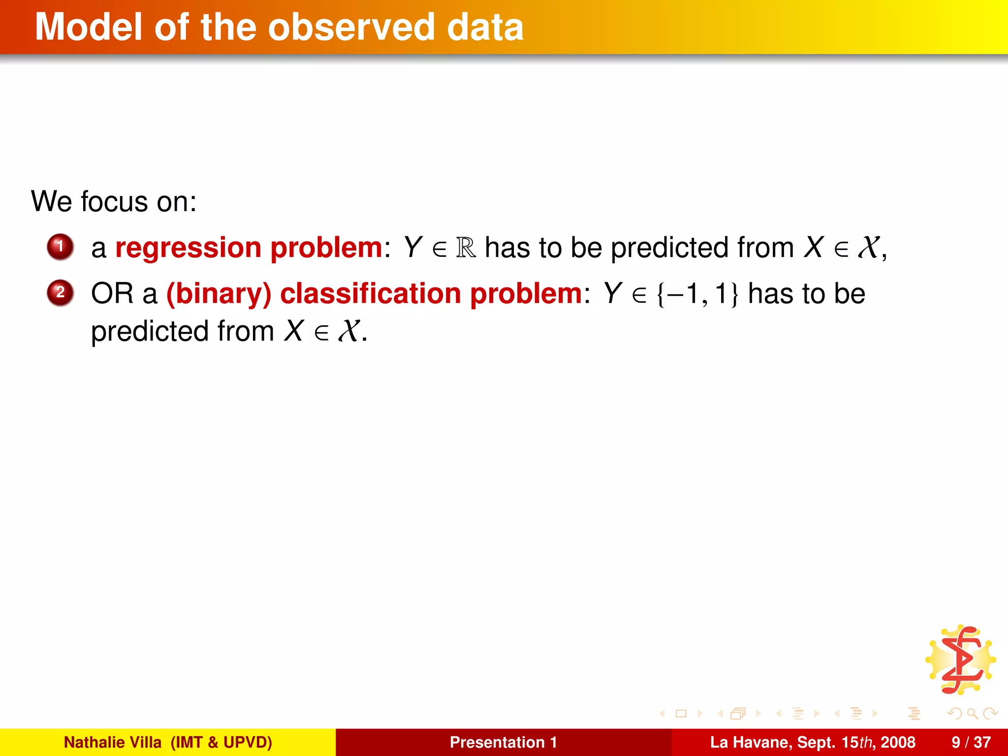 Model of the observed data
We focus on:
1 a regression problem: Y ∈ R has to be predicted from X ∈ X,
2 OR a (binary) classiﬁcation problem: Y ∈ {−1, 1} has to be
predicted from X ∈ X.
Nathalie Villa (IMT & UPVD) Presentation 1 La Havane, Sept. 15th, 2008 9 / 37
 