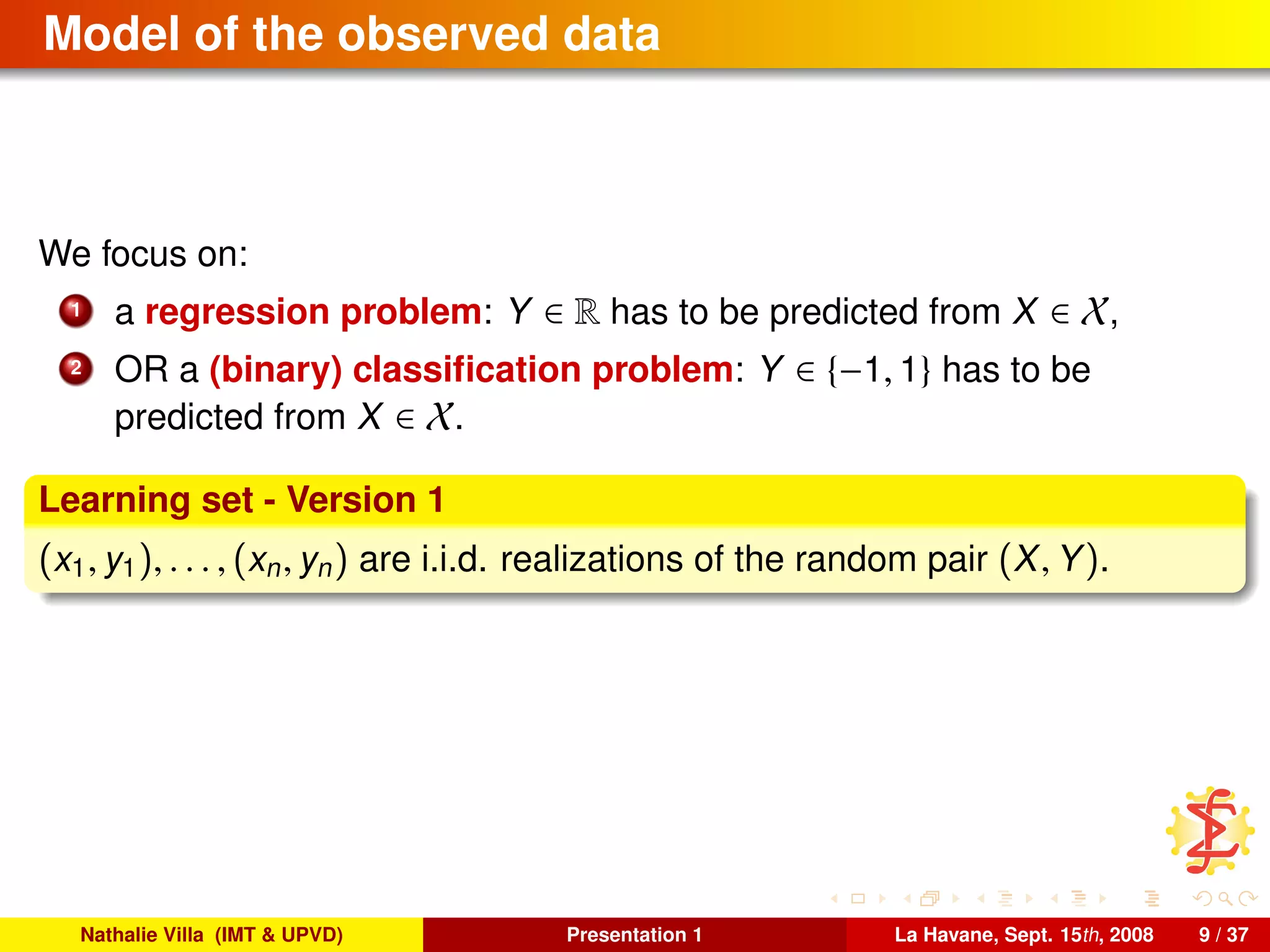 Model of the observed data
We focus on:
1 a regression problem: Y ∈ R has to be predicted from X ∈ X,
2 OR a (binary) classiﬁcation problem: Y ∈ {−1, 1} has to be
predicted from X ∈ X.
Learning set - Version 1
(x1, y1), . . . , (xn, yn) are i.i.d. realizations of the random pair (X, Y).
Nathalie Villa (IMT & UPVD) Presentation 1 La Havane, Sept. 15th, 2008 9 / 37
 