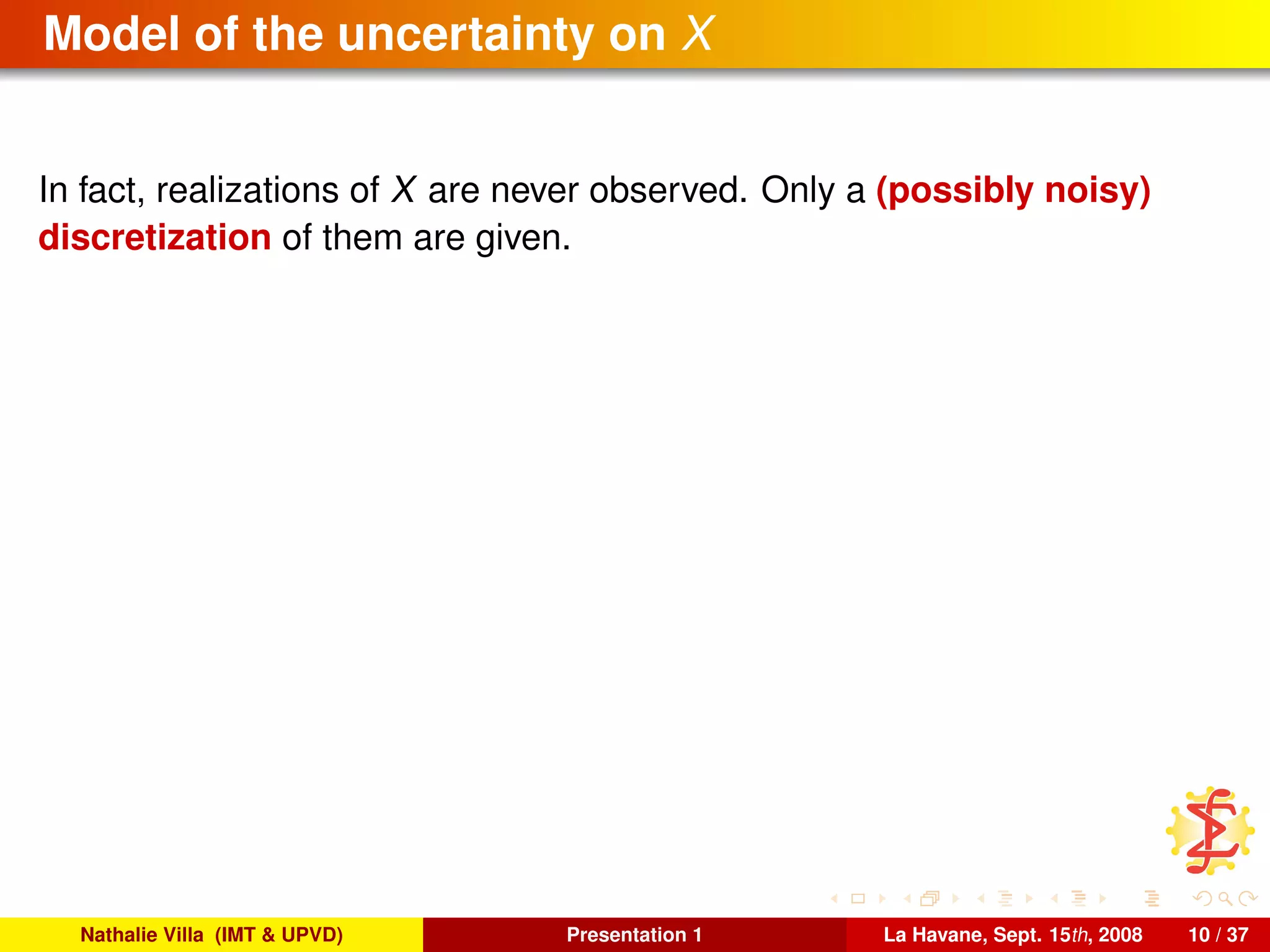 Model of the uncertainty on X
In fact, realizations of X are never observed. Only a (possibly noisy)
discretization of them are given.
Nathalie Villa (IMT & UPVD) Presentation 1 La Havane, Sept. 15th, 2008 10 / 37
 