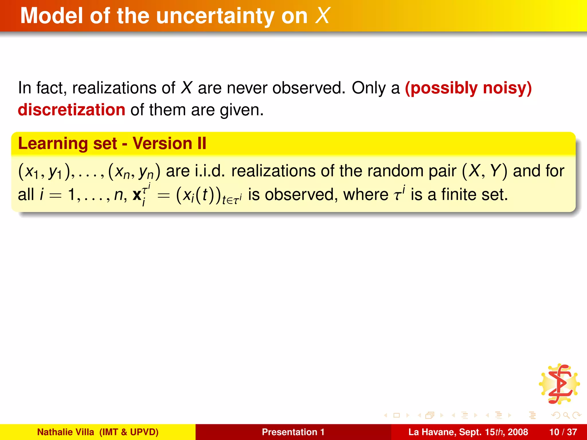 Model of the uncertainty on X
In fact, realizations of X are never observed. Only a (possibly noisy)
discretization of them are given.
Learning set - Version II
(x1, y1), . . . , (xn, yn) are i.i.d. realizations of the random pair (X, Y) and for
all i = 1, . . . , n, xτi
i
= (xi(t))t∈τi is observed, where τi
is a ﬁnite set.
Nathalie Villa (IMT & UPVD) Presentation 1 La Havane, Sept. 15th, 2008 10 / 37
 