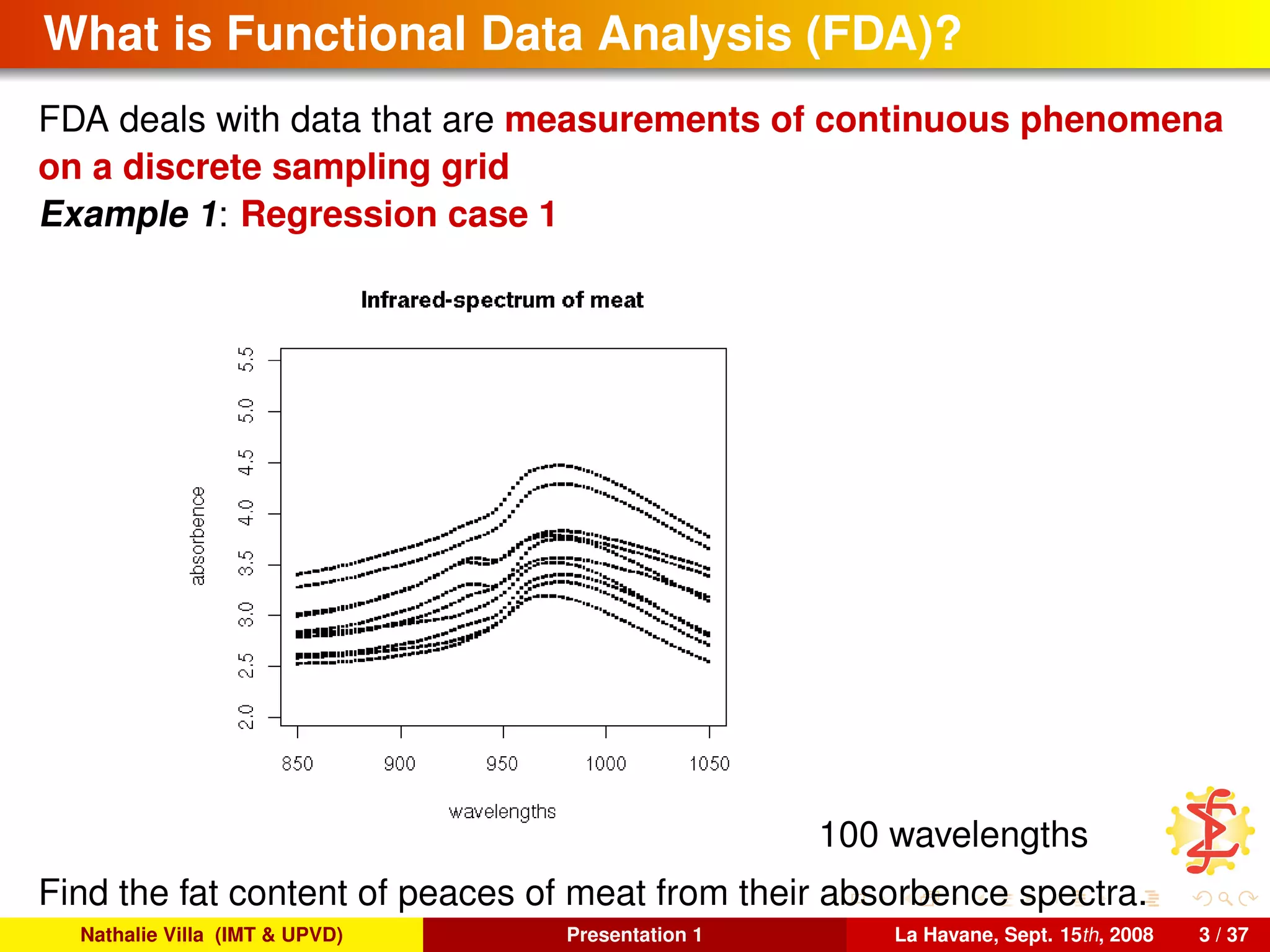 What is Functional Data Analysis (FDA)?
FDA deals with data that are measurements of continuous phenomena
on a discrete sampling grid
Example 1: Regression case 1
100 wavelengths
Find the fat content of peaces of meat from their absorbence spectra.
Nathalie Villa (IMT & UPVD) Presentation 1 La Havane, Sept. 15th, 2008 3 / 37
 