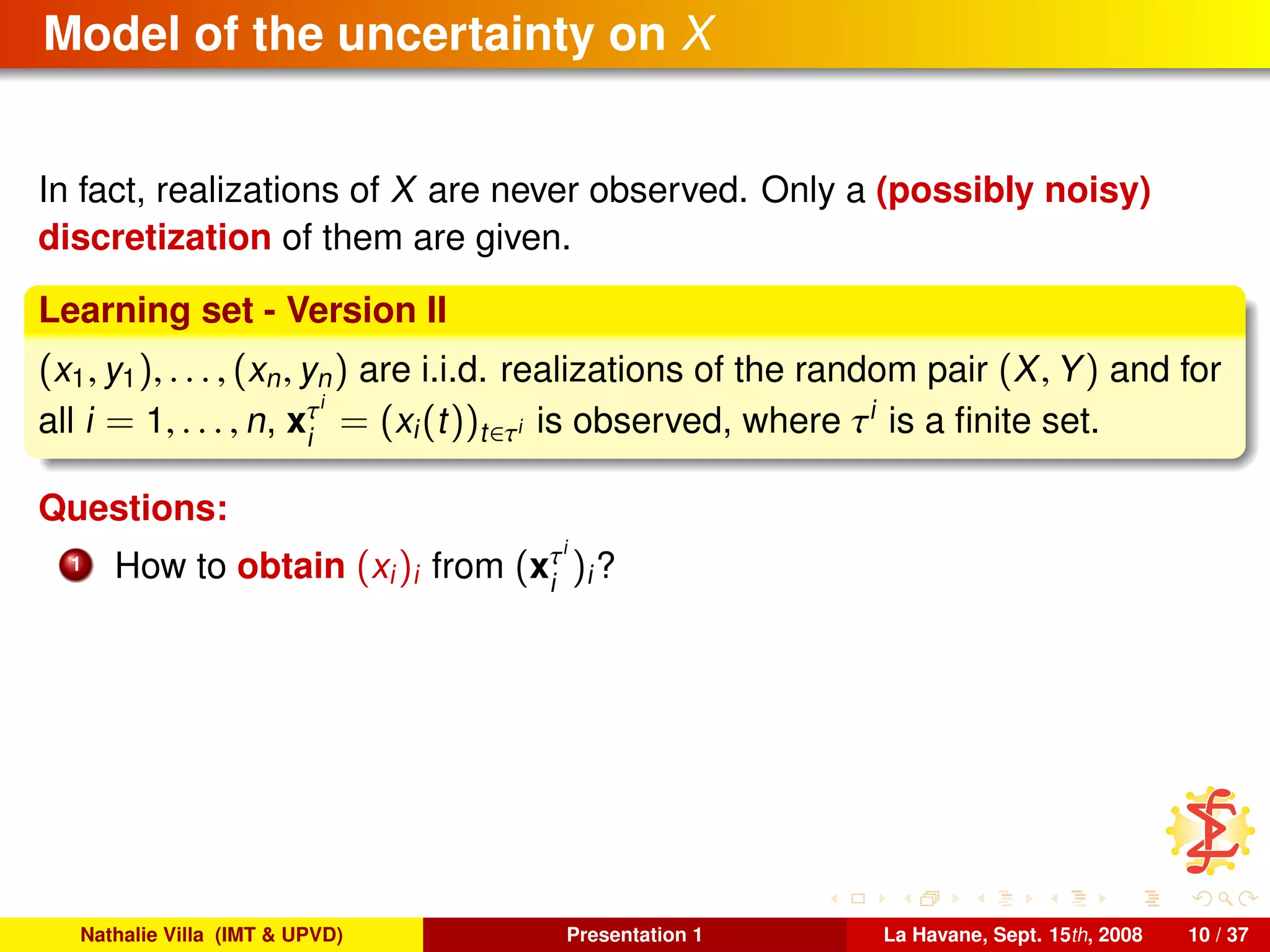 Model of the uncertainty on X
In fact, realizations of X are never observed. Only a (possibly noisy)
discretization of them are given.
Learning set - Version II
(x1, y1), . . . , (xn, yn) are i.i.d. realizations of the random pair (X, Y) and for
all i = 1, . . . , n, xτi
i
= (xi(t))t∈τi is observed, where τi
is a ﬁnite set.
Questions:
1 How to obtain (xi)i from (xτi
i
)i?
Nathalie Villa (IMT & UPVD) Presentation 1 La Havane, Sept. 15th, 2008 10 / 37
 