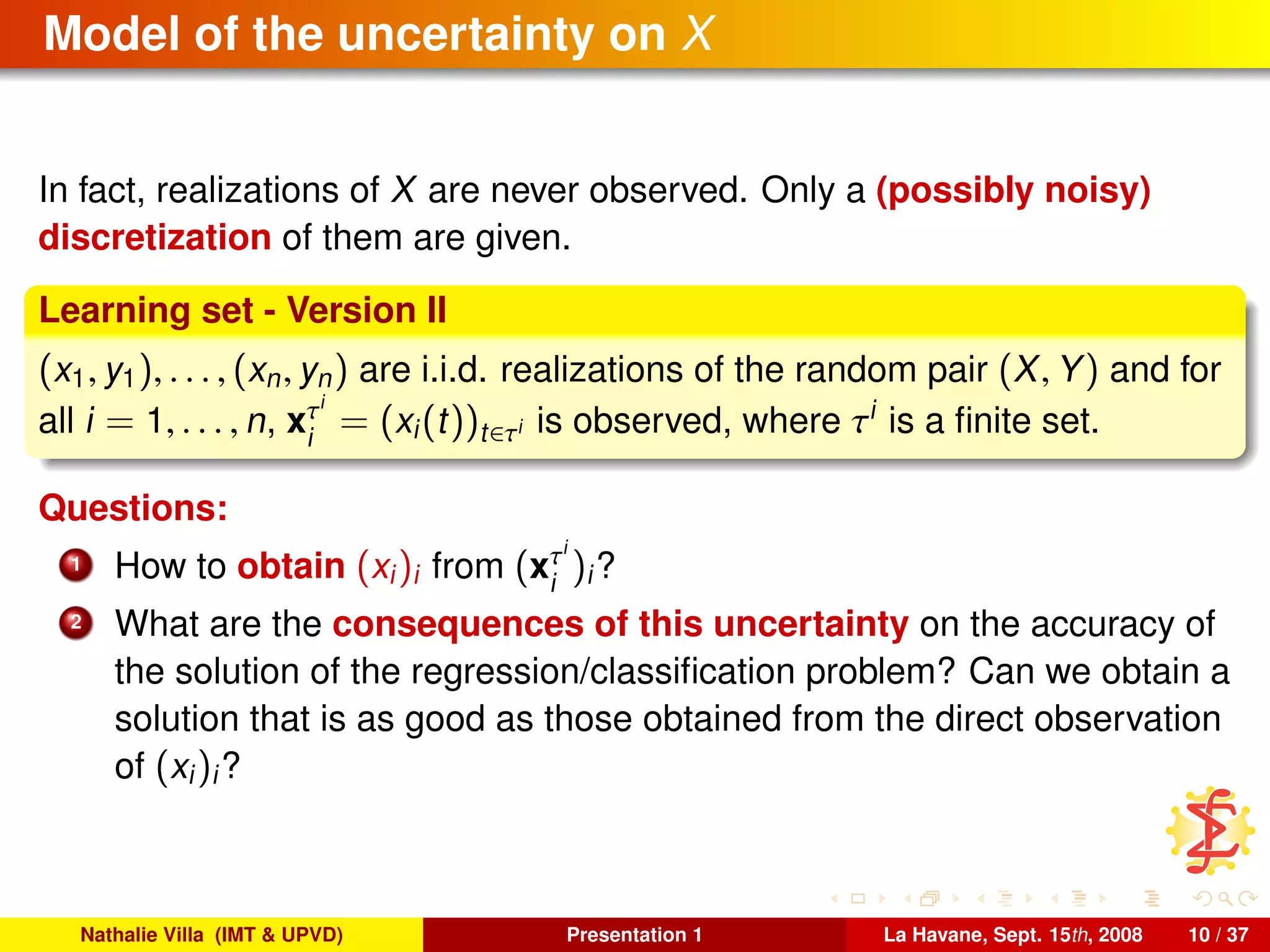 Model of the uncertainty on X
In fact, realizations of X are never observed. Only a (possibly noisy)
discretization of them are given.
Learning set - Version II
(x1, y1), . . . , (xn, yn) are i.i.d. realizations of the random pair (X, Y) and for
all i = 1, . . . , n, xτi
i
= (xi(t))t∈τi is observed, where τi
is a ﬁnite set.
Questions:
1 How to obtain (xi)i from (xτi
i
)i?
2 What are the consequences of this uncertainty on the accuracy of
the solution of the regression/classiﬁcation problem? Can we obtain a
solution that is as good as those obtained from the direct observation
of (xi)i?
Nathalie Villa (IMT & UPVD) Presentation 1 La Havane, Sept. 15th, 2008 10 / 37
 