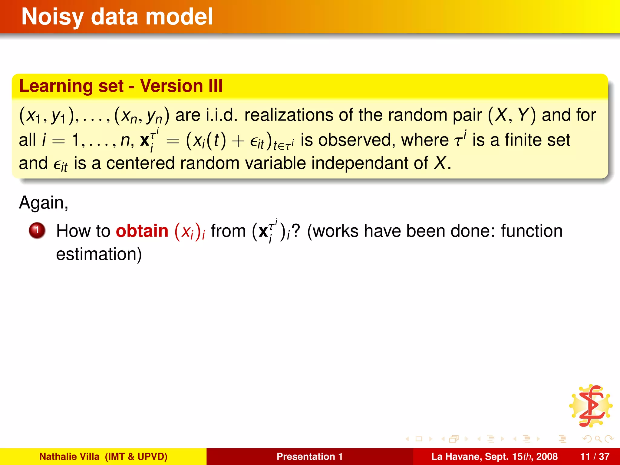 Noisy data model
Learning set - Version III
(x1, y1), . . . , (xn, yn) are i.i.d. realizations of the random pair (X, Y) and for
all i = 1, . . . , n, xτi
i
= (xi(t) + it )t∈τi is observed, where τi
is a ﬁnite set
and it is a centered random variable independant of X.
Again,
1 How to obtain (xi)i from (xτi
i
)i? (works have been done: function
estimation)
Nathalie Villa (IMT & UPVD) Presentation 1 La Havane, Sept. 15th, 2008 11 / 37
 