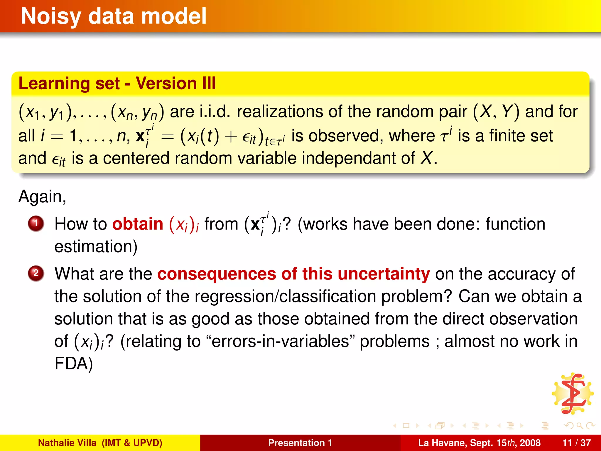 Noisy data model
Learning set - Version III
(x1, y1), . . . , (xn, yn) are i.i.d. realizations of the random pair (X, Y) and for
all i = 1, . . . , n, xτi
i
= (xi(t) + it )t∈τi is observed, where τi
is a ﬁnite set
and it is a centered random variable independant of X.
Again,
1 How to obtain (xi)i from (xτi
i
)i? (works have been done: function
estimation)
2 What are the consequences of this uncertainty on the accuracy of
the solution of the regression/classiﬁcation problem? Can we obtain a
solution that is as good as those obtained from the direct observation
of (xi)i? (relating to “errors-in-variables” problems ; almost no work in
FDA)
Nathalie Villa (IMT & UPVD) Presentation 1 La Havane, Sept. 15th, 2008 11 / 37
 