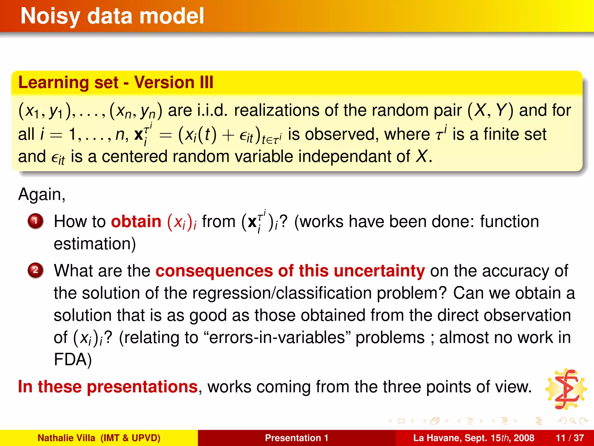 Noisy data model
Learning set - Version III
(x1, y1), . . . , (xn, yn) are i.i.d. realizations of the random pair (X, Y) and for
all i = 1, . . . , n, xτi
i
= (xi(t) + it )t∈τi is observed, where τi
is a ﬁnite set
and it is a centered random variable independant of X.
Again,
1 How to obtain (xi)i from (xτi
i
)i? (works have been done: function
estimation)
2 What are the consequences of this uncertainty on the accuracy of
the solution of the regression/classiﬁcation problem? Can we obtain a
solution that is as good as those obtained from the direct observation
of (xi)i? (relating to “errors-in-variables” problems ; almost no work in
FDA)
In these presentations, works coming from the three points of view.
Nathalie Villa (IMT & UPVD) Presentation 1 La Havane, Sept. 15th, 2008 11 / 37
 