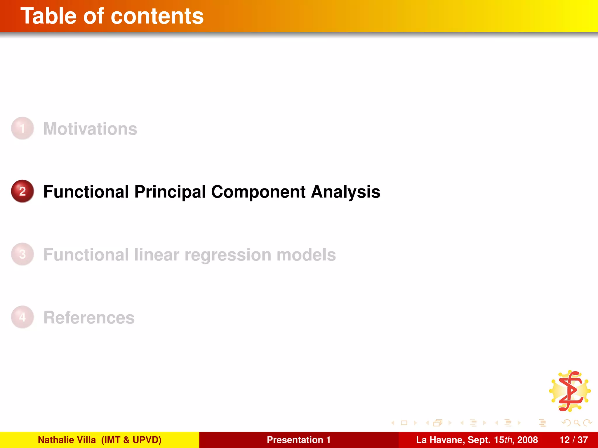 Table of contents
1 Motivations
2 Functional Principal Component Analysis
3 Functional linear regression models
4 References
Nathalie Villa (IMT & UPVD) Presentation 1 La Havane, Sept. 15th, 2008 12 / 37
 