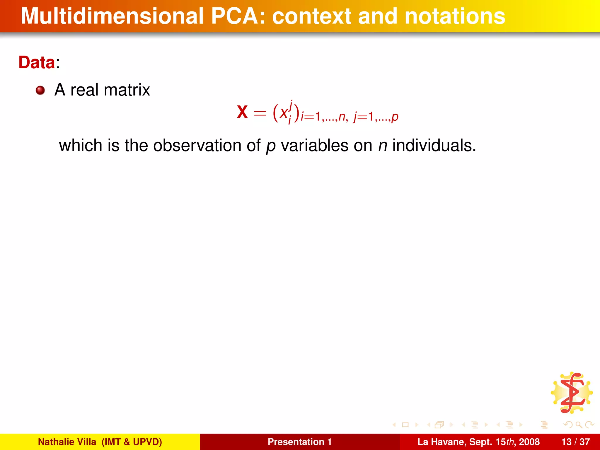Multidimensional PCA: context and notations
Data:
A real matrix
X = (x
j
i
)i=1,...,n, j=1,...,p
which is the observation of p variables on n individuals.
Nathalie Villa (IMT & UPVD) Presentation 1 La Havane, Sept. 15th, 2008 13 / 37
 