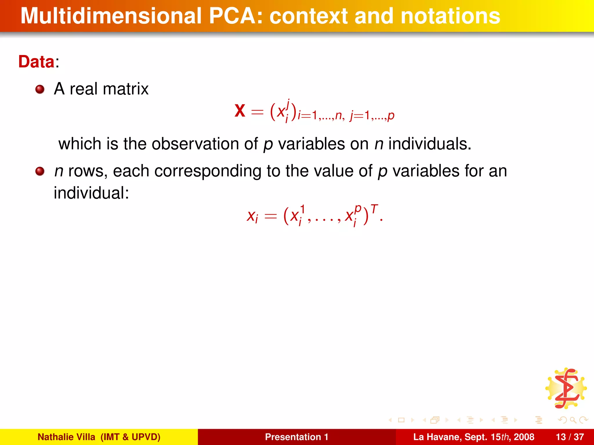 Multidimensional PCA: context and notations
Data:
A real matrix
X = (x
j
i
)i=1,...,n, j=1,...,p
which is the observation of p variables on n individuals.
n rows, each corresponding to the value of p variables for an
individual:
xi = (x1
i , . . . , x
p
i
)T
.
Nathalie Villa (IMT & UPVD) Presentation 1 La Havane, Sept. 15th, 2008 13 / 37
 
