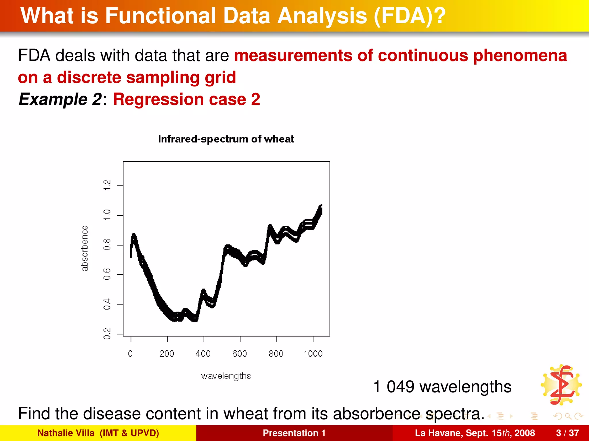 What is Functional Data Analysis (FDA)?
FDA deals with data that are measurements of continuous phenomena
on a discrete sampling grid
Example 2: Regression case 2
1 049 wavelengths
Find the disease content in wheat from its absorbence spectra.
Nathalie Villa (IMT & UPVD) Presentation 1 La Havane, Sept. 15th, 2008 3 / 37
 