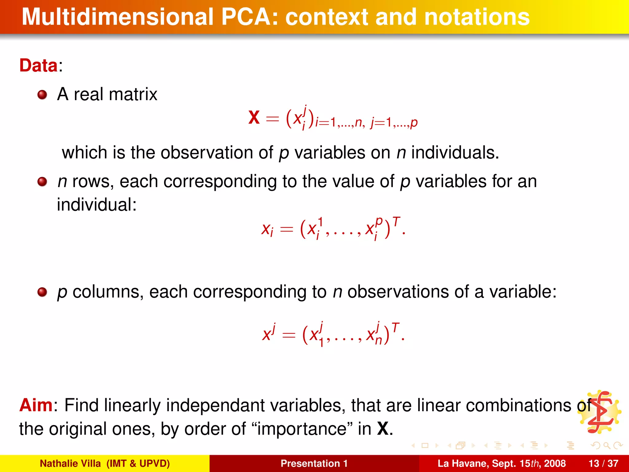 Multidimensional PCA: context and notations
Data:
A real matrix
X = (x
j
i
)i=1,...,n, j=1,...,p
which is the observation of p variables on n individuals.
n rows, each corresponding to the value of p variables for an
individual:
xi = (x1
i , . . . , x
p
i
)T
.
p columns, each corresponding to n observations of a variable:
xj
= (x
j
1
, . . . , x
j
n)T
.
Aim: Find linearly independant variables, that are linear combinations of
the original ones, by order of “importance” in X.
Nathalie Villa (IMT & UPVD) Presentation 1 La Havane, Sept. 15th, 2008 13 / 37
 